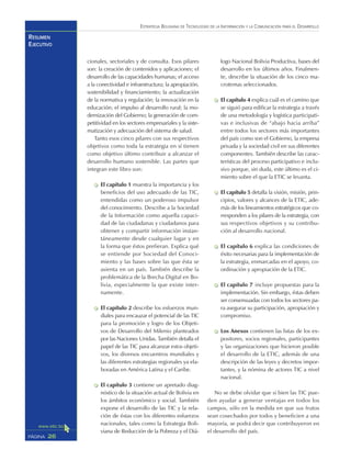 ESTRATEGIA BOLIVIANA DE TECNOLOGÍAS DE LA INFORMACIÓN Y LA COMUNICACIÓN PARA EL DESARROLLO
26PÁGINA
RESUMEN
EJECUTIVO
cionales, sectoriales y de consulta. Esos pilares
son: la creación de contenidos y aplicaciones; el
desarrollo de las capacidades humanas; el acceso
a la conectividad e infraestructura; la apropiación,
sostenibilidad y financiamiento; la actualización
de la normativa y regulación; la innovación en la
educación; el impulso al desarrollo rural; la mo-
dernización del Gobierno; la generación de com-
petitividad en los sectores empresariales y la siste-
matización y adecuación del sistema de salud.
Tanto esos cinco pilares con sus respectivos
objetivos como toda la estrategia en sí tienen
como objetivo último contribuir a alcanzar el
desarrollo humano sostenible. Las partes que
integran este libro son:
El capítulo 1 muestra la importancia y los
beneficios del uso adecuado de las TIC,
entendidas como un poderoso impulsor
del conocimiento. Describe a la Sociedad
de la Información como aquella capaci-
dad de las ciudadanas y ciudadanos para
obtener y compartir información instan-
táneamente desde cualquier lugar y en
la forma que éstos prefieran. Explica qué
se entiende por Sociedad del Conoci-
miento y las bases sobre las que ésta se
asienta en un país. También describe la
problemática de la Brecha Digital en Bo-
livia, especialmente la que existe inter-
namente.
El capítulo 2 describe los esfuerzos mun-
diales para encauzar el potencial de las TIC
para la promoción y logro de los Objeti-
vos de Desarrollo del Milenio planteados
por las Naciones Unidas. También detalla el
papel de las TIC para alcanzar estos objeti-
vos, los diversos encuentros mundiales y
las diferentes estrategias regionales ya ela-
boradas en América Latina y el Caribe.
El capítulo 3 contiene un apretado diag-
nóstico de la situación actual de Bolivia en
los ámbitos económico y social. También
expone el desarrollo de las TIC y la rela-
ción de éstas con los diferentes esfuerzos
nacionales, tales como la Estrategia Boli-
viana de Reducción de la Pobreza y el Diá-
logo Nacional Bolivia Productiva, bases del
desarrollo en los últimos años. Finalmen-
te, describe la situación de los cinco ma-
crotemas seleccionados.
El capítulo 4 explica cuál es el camino que
se siguió para edificar la estrategia a través
de una metodología y logística participati-
vas e inclusivas de “abajo hacia arriba”
entre todos los sectores más importantes
del país como son el Gobierno, la empresa
privada y la sociedad civil en sus diferentes
componentes. También describe las carac-
terísticas del proceso participativo e inclu-
sivo porque, sin duda, este último es el ci-
miento sobre el que la ETIC se levanta.
El capítulo 5 detalla la visión, misión, prin-
cipios, valores y alcances de la ETIC, ade-
más de los lineamientos estratégicos que co-
rresponden a los pilares de la estrategia, con
sus respectivos objetivos y su contribu-
ción al desarrollo nacional.
El capítulo 6 explica las condiciones de
éxito necesarias para la implementación de
la estrategia, enmarcadas en el apoyo, co-
ordinación y apropiación de la ETIC.
El capítulo 7 incluye propuestas para la
implementación. Sin embargo, éstas deben
ser consensuadas con todos los sectores pa-
ra asegurar su participación, apropiación y
compromiso.
Los Anexos contienen las listas de los ex-
positores, socios regionales, participantes
y las organizaciones que hicieron posible
el desarrollo de la ETIC, además de una
descripción de las leyes y decretos impor-
tantes, y la nómina de actores TIC a nivel
nacional.
No se debe olvidar que si bien las TIC pue-
den ayudar a generar ventajas en todos los
campos, sólo en la medida en que sus frutos
sean cosechados por todos y beneficien a una
mayoría, se podrá decir que contribuyeron en
el desarrollo del país.
 