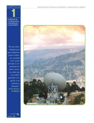 ESTRATEGIA BOLIVIANA DE TECNOLOGÍAS DE LA INFORMACIÓN Y LA COMUNICACIÓN PARA EL DESARROLLO
28PÁGINA
CAPÍTULO
LA SOCIEDAD DE
LA COMUNICACIÓN,
LA INFORMACIÓN Y
EL CONOCIMIENTO
“No hay meto-
dologías para
que trabajemos
juntos Gobier-
no, sociedad
civil y sector
privado. Es im-
portante lan-
zarse e inven-
tar, saber que
no es fácil y
aprender a ne-
gociar, a ser
paciente y
tolerante”.
DANIEL PIMIENTA,
FUNREDES.
 