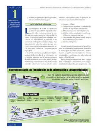 ESTRATEGIA BOLIVIANA DE TECNOLOGÍAS DE LA INFORMACIÓN Y LA COMUNICACIÓN PARA EL DESARROLLO
30PÁGINA
CAPÍTULO
LA SOCIEDAD DE
LA COMUNICACIÓN,
LA INFORMACIÓN Y
EL CONOCIMIENTO
Asumen una perspectiva global y, por tanto,
buscan clientes fuera de su país.
La Sociedad de la Información
L
a convergencia de las TIC ha creado una
plataforma para el libre flujo de la infor-
mación y los conocimientos, y ha mo-
dificado, de manera sustancial e irreversible, la
forma en que funciona la sociedad de hoy.
Uno de sus instrumentos, la internet, se ha
convertido en la plataforma tecnológica más
importante de todos los países, porque fun-
ciona como una herramienta de desarrollo so-
cial, educativa, comercial y de participación
equitativa.
Si bien la internet es una herramienta im-
portante de la Sociedad de la Información, no
es la única. Más bien, una de sus características
de ésta última es la utilización masiva de ins-
trumentos que van desde los más tradicionales
como las radios hasta los más actuales como
internet. Todos tienen como fin producir, in-
tercambiar y comunicar información:
El papel y el lápiz.
Computadoras, servidores o cualquier dis-
positivo de soporte físico (hardware).
Telecomunicaciones: internet y telefonía.
Medios: radios, canales de televisión, pe-
riódicos, semanarios, cine, etc.
Herramientas de productividad: progra-
mas (software) y aplicaciones.
Sistemas inteligentes.
Acceder a estas herramientas da beneficios,
pues la Sociedad de la Información promueve
el acceso igualitario de los ciudadanos a la infor-
mación, lo que les proporciona no sólo mejores
oportunidades económicas, sino, sobre todo, una
mayor calidad de vida.
Esta acelerada transformación abre, a través
de la Sociedad del Conocimiento, nuevas opor-
tunidades de desarrollo para las personas y los
 