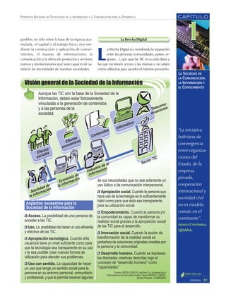 CAPÍTULO
31PÁGINA
ESTRATEGIA BOLIVIANA DE TECNOLOGÍAS DE LA INFORMACIÓN Y LA COMUNICACIÓN PARA EL DESARROLLO
LA SOCIEDAD DE
LA COMUNICACIÓN,
LA INFORMACIÓN Y
EL CONOCIMIENTO
“La iniciativa
boliviana de
convergencia
entre organiza-
ciones del
Estado, de la
empresa
privada,
cooperación
internacional y
sociedad civil
no es modelo
común en el
continente”.
ADALID CONTRERAS,
QHANA.
La Brecha Digital
L
a Brecha Digital es considerada la separación
entre las personas (comunidades, países, re-
giones…), que usan las TIC en su vida diaria y
las que no tienen acceso a las mismas o no saben
cómo utilizarlas para sacarles el máximo provecho.
pueblos, no sólo sobre la base de la riqueza acu-
mulada, el capital o el trabajo físico, sino me-
diante la construcción y aplicación de conoci-
mientos, el manejo de informaciones, la
comunicación y la oferta de productos y servicios
nuevos y revolucionarios que sean capaces de sa-
tisfacer las necesidades de nuestras sociedades.
 