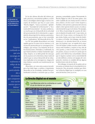 ESTRATEGIA BOLIVIANA DE TECNOLOGÍAS DE LA INFORMACIÓN Y LA COMUNICACIÓN PARA EL DESARROLLO
32PÁGINA
CAPÍTULO
LA SOCIEDAD DE
LA COMUNICACIÓN,
LA INFORMACIÓN Y
EL CONOCIMIENTO
“Estamos
confiando en
que una
estrategia de
TIC sea
realmente el
reflejo de las
distintas
particularida-
des e
identidades
que componen
esta nación
nuestra que es
Bolivia”.
JOSÉ LUIS AGUIRRE,
CRISBOLIVIA.
En las dos últimas décadas del milenio pa-
sado, procesos y movimientos políticos, econó-
micos y tecnológicos dieron lugar a nuevos con-
ceptos de términos que hoy se usan como
“Brecha Digital”, “nueva economía”, “globali-
zación”, “Sociedad de la Información” y “Eco-
nomía del Conocimiento”. En estos cambios tu-
vo mucho que ver el desarrollo de la velocidad
del procesamiento de la información y capaci-
dad de almacenaje de los sistemas automatiza-
dos de procesamiento, que se han convertido
en los “catalizadores” del desarrollo de las TIC.
Las TIC han podido desarrollarse con cierta
rapidez gracias al avance de los sistemas y a la
revolución promovida por la convergencia tec-
nológica, que incluye a las industrias de las te-
lecomunicaciones, informática y multimedia, las
que históricamente se habían mantenido sepa-
radas. Empero, no se debe perder de vista que
sin los avances en la electrónica (base matricial
sobre la que se arma el desarrollo de las indus-
trias implicadas en la convergencia), ninguna de
éstas hubiese conocido una transformación tan
vertiginosa.
Ahora bien, así como estos avances tecnoló-
gicos han dado lugar a cambios e importantes
desarrollos en las sociedades, también han pro-
fundizado la brecha o exclusión que ya vivían
personas, comunidades y países. Precisamente, la
Brecha Digital no sólo se da entre países, sino
entre ciudades de una misma nación o entre el
área urbana y el área rural o entre mujeres y
hombres, entre jóvenes y personas de la tercera
edad o entre quienes tienen acceso a la educa-
ción formal de los que no lo tienen. Por ejemplo,
si en Africa el porcentaje de usuarios de inter-
net en relación al mundo es de 1,5 por ciento, en
Asia es de 34 por ciento y en Europa de 29,2
por ciento, frente a un 6,3 por ciento de Améri-
ca Latina y el Caribe. Sin embargo, esta brecha
disminuye o se ahonda dentro de un mismo
país. En el primer caso, un reporte de la situa-
ción de Estados Unidos muestra cómo la dife-
rencia entre hombres y mujeres es hoy sólo de
cinco puntos, y entre el área urbana y rural de
seis puntos, escasa si se toma en cuenta que en
países como Bolivia hay comunidades enteras
que ni siquiera cuentan con la conectividad de
un solo teléfono y menos con equipos de com-
putación, mientras en ciudades del eje algunas
familias tienen más de tres líneas.
Sin embargo, la mayoría de los países aún se
encuentra en tránsito hacia la Sociedad de la In-
formación. Para alcanzarla, tendrán que elimi-
nar la Brecha Digital que se multiplica en una
serie de brechas como ya se vio.
 