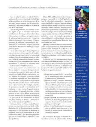CAPÍTULO
33PÁGINA
ESTRATEGIA BOLIVIANA DE TECNOLOGÍAS DE LA INFORMACIÓN Y LA COMUNICACIÓN PARA EL DESARROLLO
LA SOCIEDAD DE
LA COMUNICACIÓN,
LA INFORMACIÓN Y
EL CONOCIMIENTO
El año 2000, la ONU delineó el camino a se-
guir para ir acortando la Brecha Digital sobre la
base de ocho objetivos específicos a largo plazo,
más conocidos hoy como los Objetivos de Desa-
rrollo del Milenio: erradicar la pobreza extrema y
el hambre; lograr la enseñanza primaria universal;
promover la igualdad entre los géneros y la auto-
nomía de la mujer; reducir la mortalidad infantil;
mejorar la salud materna; combatir el VIH/Sida, el
paludismo y otras enfermedades; garantizar la
sostenibilidad del medio ambiente y fomentar
una asociación mundial para el desarrollo. Todo
esto hasta el año 2015.
Después, una serie de declaraciones en distintos
países ha dejado plasmada la preocupación de los
gobiernos sobre el impacto de las TIC en sus res-
pectivas naciones. Son conscientes de que si no
toman a tiempo las medidas adecuadas, la Brecha
Digital representará una mayor exclusión en estas
sociedades.
En julio del año 2001, los cancilleres de Argen-
tina, Bolivia, Brasil, Chile, Colombia, Ecuador, Gu-
yana, Paraguay, Perú, Surinam, Uruguay y Vene-
zuela acordaron establecer un Programa de
Cooperación sobre la Sociedad de la Información.
Se fijaron los siguientes alcances:
Lograr una inserción efectiva y provechosa
de los países miembros del programa en
la Sociedad de la Información.
Identificar, integrar, coordinar, fomentar y
ejecutar acciones concretas en procura de
introducir, difundir y desarrollar en la región
las tecnologías de la telecomunicación y
de la informática, de modo que disminu-
yan las asimetrías que se van configuran-
do en el desarrollo tecnológico a nivel in-
ternacional.
Lograr que las TIC se constituyan en un ins-
trumento de desarrollo y progreso, y se en-
caucen a atender las necesidades sociales
de los países de la región.
Elevar el nivel de integración y coopera-
ción tecnológica, particularmente el que
permita la generación de contenidos de
integración regional.
En noviembre de 2004, el director de la
Secretaría General de la Comunidad Andina,
Casi en todos los países y no sólo de América
Latina, sino de otros continentes, la Brecha Digital
se ha convertido en un tema crítico y en una de las
principales barreras a superar para alcanzar un de-
sarrollo real y una sustancial mejora en la calidad de
vida de los ciudadanos.
Uno de los problemas para eliminar la Bre-
cha Digital es que se necesitan importantes
cantidades de dinero para desarrollar toda la
infraestructura vinculada a la implementación
de telecomunicaciones como, por ejemplo, la
dotación de energía eléctrica para el funcio-
namiento de teléfonos, computadoras, fax…
Por lo que la creatividad e imaginación de los
países menos desarrollados deben jugar un pa-
pel importante.
No se debe olvidar que la Brecha Digital no se
relaciona únicamente con aspectos de carácter
tecnológico porque, más bien, es el resultado de la
combinación de factores socioeconómicos, cultu-
rales y la falta de infraestructura. También está fuer-
temente vinculada al analfabetismo y al dominio de
otros idiomas. Es, entonces, un tema muy unido
a la educación, la formación y la cultura.
Con todo, cuando se hace referencia a la
Brecha Digital es necesario distinguir dos di-
mensiones. La primera es la internacional, que
hace referencia a la difusión relativamente len-
ta e irregular del progreso tecnológico desde
los países de origen hacia el resto del mundo.
En este sentido, lo importante es no quedarse
rezagado. Pero las cifras no son todavía dema-
siado esperanzadoras. Por ejemplo, el ancho
de banda de acceso a la internet de toda Amé-
rica Latina es más o menos el equivalente al de
Seúl, en Corea. La segunda dimensión es la do-
méstica. En este caso el debate se centra en la
inclusión universal, el crecimiento con equidad
y la aparición de una nueva forma de exclu-
sión, muy presente en América Latina y el Ca-
ribe por sus grandes desigualdades.
Entonces, ¿cómo acortar esa brecha? Para en-
contrar una solución al problema, desde media-
dos de los años 90 diversas iniciativas mundiales
entraron en acción. La primera en demostrar in-
terés en el tema fue la Organización de las Na-
ciones Unidas (ONU), que desarrolló propuestas
que buscan salidas directas e indirectas al com-
plejo problema.
“La Sociedad
de la Informa-
ción ha dejado
de ser un tema
de discusión
académica y ha
pasado a ser
parte importa-
ne de la agen-
da de políticas
de desarrollo
de casi todos
los países del
mundo”.
J. CARLOS FERRAZ,
CEPAL.
 
