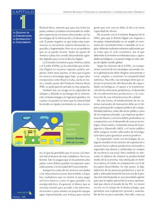 ESTRATEGIA BOLIVIANA DE TECNOLOGÍAS DE LA INFORMACIÓN Y LA COMUNICACIÓN PARA EL DESARROLLO
34PÁGINA
CAPÍTULO
LA SOCIEDAD DE
LA COMUNICACIÓN,
LA INFORMACIÓN Y
EL CONOCIMIENTO
Richard Moss, informó que para esa fecha los
países andinos ya habían incursionado en múlti-
ples experiencias en temas relacionados con las
tecnologías de la información y el desarrollo so-
cial. El punto negativo es que todas estas expe-
riencias se encuentran todavía demasiado es-
parcidas y fragmentadas. Pero no es un problema
que no se pueda revertir. Todos los países de
América Latina han venido desarrollando agen-
das digitales para cerrar la Brecha Digital.
La Comisión Económica para América Latina
y el Caribe (CEPAL) ya ha advertido que la Bre-
cha Digital en nuestras regiones podría am-
pliarse. Entre otras razones, se dice que el gasto
en ciencia y tecnología sigue bajo, ya que salvo
excepciones como Brasil y Cuba, oscila en tor-
no a medio punto del Producto Interno Bruto
(PIB). La participación privada es muy pequeña.
También hay un rezago en la capacidad de
adoptar y difundir la tecnología de la informa-
ción, la biotecnología y la ingeniería genética. En
cuanto a lo positivo se tiene que la conectividad
ha tenido un rápido crecimiento en años recien-
tes, lo que ha permitido que el acceso a la inter-
net esté al alcance de más ciudadanos. No es su-
ficiente. Esto no asegura que en los próximos años
países como Bolivia puedan incorporarse auto-
máticamente a la Sociedad del Conocimiento.
Aunque los costos de los servicios vinculados
a las telecomunicaciones han tendido a bajar,
hay ciudadanos que no tienen ni para pagar
servicios básicos como el agua potable o la
energía eléctrica. En general, el dinero que se
necesita invertir para acceder a las telecomu-
nicaciones o para instalar un pequeño equipo
sigue representando una fortuna para mucha
gente que vive con un dólar al día y no tiene
capacidad de ahorro.
De acuerdo con la Comisión Regional de la
ONU, para que la Brecha Digital con respecto a
los países industrializados no se amplíe en esce-
narios de crecimiento lento e inestable en la re-
gión, deberían realizarse esfuerzos adicionales pa-
ra evitar que el ciclo económico sea el que
determine la inversión en infraestructura y capaci-
dades tecnológicas, y ocasione rezago en este cam-
po de rápido cambio global.
Según los informes de la CEPAL, un compo-
nente esencial de las estrategias nacionales an-
te la globalización debe dirigirse activamente a
crear, ampliar y mantener la competitividad
sistémica. Para ello, esa estrategia tiene que ar-
ticular la promoción del desarrollo de capaci-
dades tecnológicas, el apoyo a la transforma-
ción de las estructuras productivas, el desarrollo
de encadenamientos productivos y la cons-
trucción de una infraestructura de calidad.
De esta forma, el fortalecimiento de los sis-
temas nacionales de innovación debe ser el ob-
jetivo principal de cualquier política de compe-
titividad sistémica, tanto del sector público como
de las empresas privadas. Las empresas produc-
toras de bienes y servicios deben profundizar su
compromiso con el desarrollo de nuevas tecno-
logías, financiando y realizando tareas de Inves-
tigación y Desarrollo (I&D), y el sector público
debe asegurar niveles adecuados de investiga-
ción básica para garantizar avances positivos.
Es importante contar con tecnologías de ca-
tegoría mundial en los sectores de exportación y
avanzar hacia cadenas productivas nacionales y
regionales más densas y sofisticadas en campos
de excelencia nacional. Pero también es rele-
vante el objetivo de mejorar la productividad
media de la economía, muy desfasada en Amé-
rica Latina y el Caribe en comparación con la de
los países desarrollados. En este punto, la digi-
talización de los procesos productivos y una rá-
pida y adecuada transición hacia la era de la pro-
ducción informatizada es una necesidad urgente
para que la región aproveche la nueva oportuni-
dad que ofrece el mundo de las TIC. Lo mismo
ocurre en el campo de la biotecnología, que
permitiría una explotación racional y sustenta-
ble de los recursos naturales. Para ello, como ya
“Cuidemos
nuestra
riqueza”
ALBERTO RAMÍREZ,
NIÑO DE LA CALLE.
 