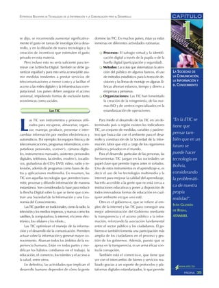 CAPÍTULO
35PÁGINA
ESTRATEGIA BOLIVIANA DE TECNOLOGÍAS DE LA INFORMACIÓN Y LA COMUNICACIÓN PARA EL DESARROLLO
LA SOCIEDAD DE
LA COMUNICACIÓN,
LA INFORMACIÓN Y
EL CONOCIMIENTO
se dijo, se recomienda aumentar significativa-
mente el gasto en tareas de investigación y desa-
rrollo, y en la difusión de nueva tecnología y la
creación de incentivos que estimulen el gasto
privado en esta materia.
Pero incluso esto no sería suficiente para ter-
minar con la Brecha Digital. También se debe ga-
rantizar equidad y para esto sería aconsejable asu-
mir medidas tendentes a prestar servicios de
telecomunicaciones a menor costo y a facilitar el
acceso a las redes digitales y la infraestructura com-
putacional. Los países deben asegurar el acceso
universal, impidiendo formas de exclusión tanto
económicas como sociales.
Las TIC
L
as TIC son instrumentos y procesos utili-
zados para recuperar, almacenar, organi-
zar, manejar, producir, presentar e inter-
cambiar información por medios electrónicos y
automáticos. Por ejemplo: los equipos físicos y de
telecomunicaciones, programas informáticos, com-
putadoras personales, scanner’s, cámaras digita-
les, instrumentos manuales, asistentes personales
digitales, teléfonos, facsímiles, modem’s, tocadis-
cos, grabadoras de CD y DVD, video, radio y te-
levisión, además de programas como bases de da-
tos y aplicaciones multimedia. En resumen, las
TIC son aquellas tecnologías que permiten trans-
mitir, procesar y difundir información de manera
instantánea. Son consideradas la base para reducir
la Brecha Digital sobre la que se tiene que cons-
truir una Sociedad de la Información y una Eco-
nomía del Conocimiento.
Las TIC pueden ser tradicionales, como la radio, la
televisión y los medios impresos, y nuevas como los
satélites, la computadora, la internet, el correo elec-
trónico, los celulares y los robots...
Las TIC optimizan el manejo de la informa-
ción y el desarrollo de la comunicación. Permiten
actuar sobre la información y generar mayor co-
nocimiento. Abarcan todos los ámbitos de la ex-
periencia humana. Están en todas partes y mo-
difican los hábitos cotidianos en el trabajo, la
educación, el comercio, los trámites y el acceso a
la salud, entre otros.
En definitiva, las actividades que implican el
desarrollo humano dependen de cómo la gente
“En la ETIC se
tiene que
pensar tam-
bién que en un
futuro se
puede hacer
tecnología en
Bolivia,
considerando
la problemáti-
ca de nuestra
propia
realidad”.
IVÁN GUZMÁN
DE ROJAS,
ATAMIRI.
domine las TIC. En muchos países, éstas ya están
inmersas en diferentes actividades rutinarias:
Procesos: El sufragio virtual y la identifi-
cación digital a través de la pupila o de la
huella digital (participación y seguridad).
Métodos: Las colas que sistematizan la aten-
ción del público en algunos bancos, el uso
de métodos estadísticos para la toma de de-
cisiones y las líneas de montaje en algunas fá-
bricas ahorran esfuerzo, tiempo y dinero a
empresas y personas.
Organizaciones: Las TIC han fomentado
la creación de la reingeniería, de las nor-
mas ISO y de centros especializados en la
estandarización de operaciones.
Para medir el desarrollo de las TIC en un de-
terminado país o región existen los indicadores
TIC, un conjunto de medidas, variables y paráme-
tros que busca dar con el ambiente para el desa-
rrollo y construcción de la Sociedad de la Infor-
mación, labor que está a cargo de los organismos
públicos y privados en el mundo.
Para el desarrollo particular de las personas, las
herramientas TIC juegan en las sociedades un
papel clave que permite logros antes ni soñados.
Uno de estos instrumentos es el aprendizaje-e, es
decir el uso de las tecnologías multimedia y la
internet para mejorar la calidad del aprendizaje,
hacerlo accesible a la gente que no está cerca a
instituciones educativas y poner a disposición de
todos innovadoras formas de educación en cual-
quier ambiente en que uno esté.
Otro es el gobierno-e, que se refiere al em-
pleo de la internet y las TIC para conseguir una
mejor administración del Gobierno mediante
la transparencia y el acceso público a la infor-
mación, reforzando la asociación fundamental
entre el sector público y los ciudadanos. El go-
bierno-e también fomenta una participación más
amplia de los ciudadanos en el proceso y ges-
tión de los gobiernos. Además, puesto que se
apoya en la transparencia, es un arma eficaz con-
tra la corrupción.
También está el comercio-e, que tiene que
ver con el intercambio de bienes y servicios rea-
lizado gracias a un soporte de protocolos y pla-
taformas digitales estandarizados, lo que permite
 