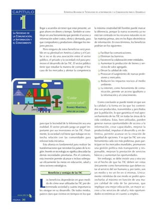 ESTRATEGIA BOLIVIANA DE TECNOLOGÍAS DE LA INFORMACIÓN Y LA COMUNICACIÓN PARA EL DESARROLLO
36PÁGINA
CAPÍTULO
LA SOCIEDAD DE
LA COMUNICACIÓN,
LA INFORMACIÓN Y
EL CONOCIMIENTO
llegar a acuerdos sin tener que estar presente, un
gran ahorro en dinero y tiempo. También se cons-
tituye en una herramienta que permite el acceso a
información sobre costos, oferta y demanda, para
que compradores y productores obtengan los me-
jores precios.
Pero ninguno de estos beneficios será posi-
ble en su plenitud en América Latina y el Cari-
be si no se da una asociación entre el sector
público, el privado y la sociedad civil para pro-
mover el desarrollo de las TIC. El sector público
tiene que estudiar la manera de corregir el fra-
caso de los mercados y alentar la competencia
para que la Sociedad de la Información sea una
realidad. El sector privado juega un papel im-
portante por sus inversiones en las TIC. Final-
mente, la sociedad civil tiene que trabajar en es-
trecha relación con las comunidades para
reforzar toda iniciativa.
Esta alianza es fundamental para realizar las
transformaciones que necesitan los países de la re-
gión. Invertir en tecnología no significa descuidar las
demás necesidades prioritarias. Por el contrario,
esta inversión permite alcanzar e incluso sobrepa-
sar eficazmente las metas en educación, salud y
otros sectores estratégicos.
Beneficios y ventajas de las TIC
L
os beneficios dependerán en gran medi-
da de cómo sean utilizadas las TIC por de-
terminada sociedad y cuánta importancia
les otorgue en su desarrollo. De todos modos,
parece claro que vivimos en tiempos en los que
la máxima creatividad del hombre puede marcar
la diferencia, porque la nueva economía ya no
está tan centrada en los recursos naturales ni en
las materias primas, sino en los flujos electrónicos
de información. En esos términos, los beneficios
podrían ser los siguientes:
Facilitan las comunicaciones.
Eliminan las barreras.
Favorecen la colaboración entre entidades.
Aumentan la producción de bienes y ser-
vicios de valor agregado.
Elevan la calidad de vida.
Provocan el surgimiento de nuevas profe-
siones y mercados.
Reducen los impactos nocivos al medio
ambiente.
La internet, como herramienta de comu-
nicación, permite un acceso igualitario a
la información y al conocimiento.
Como conclusión se puede insistir en que son
la calidad y la forma en las que los conteni-
dos son producidos, transmitidos y percibidos
por la población, lo que garantiza el real apro-
vechamiento de las TIC en todas las áreas de la
vida cotidiana. Estas, bien utilizadas, pueden
generar nuevas oportunidades de acceso a la
información, crear capacidades, mejorar la
productividad, impulsar el desarrollo y, en de-
finitiva, permitir avanzar en la creación de
igualdad de opciones. Y es que las TIC son una
herramienta cada vez más poderosa, pues par-
ticipan en los mercados mundiales, promueven
una gestión política más transparente y res-
ponsable, mejoran la prestación de servicios
básicos y aumentan las oportunidades.
Sin embargo, se debe insistir una y otra vez
en el hecho de que las TIC deben ser vistas
únicamente como herramientas que deben es-
tar al servicio del ser humano y, por tanto, son
un medio y no un fin en sí mismas. Unica-
mente viéndolas de ese modo se podrá apro-
vecharlas al máximo en función de una ma-
yor calidad de vida de las personas, que
implique una mejor educación, un mayor ac-
ceso a los servicios de salud y más oportuni-
dades económicas en cuanto a empleo.
“Cuidar
nuestra salud”
RAMIRO MARTÍNEZ,
NIÑO DE LA CALLE.
 
