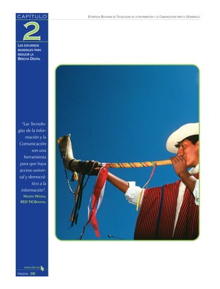 ESTRATEGIA BOLIVIANA DE TECNOLOGÍAS DE LA INFORMACIÓN Y LA COMUNICACIÓN PARA EL DESARROLLO
38PÁGINA
CAPÍTULO
LOS ESFUERZOS
MUNDIALES PARA
REDUCIR LA
BRECHA DIGITAL
“Las Tecnolo-
gías de la Infor-
mación y la
Comunicación
son una
herramienta
para que haya
acceso univer-
sal y democrá-
tico a la
información”.
HELEEN WEEDA,
RED TICBOLIVIA.
 