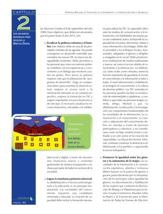 ESTRATEGIA BOLIVIANA DE TECNOLOGÍAS DE LA INFORMACIÓN Y LA COMUNICACIÓN PARA EL DESARROLLO
40PÁGINA
CAPÍTULO
LOS ESFUERZOS
MUNDIALES PARA
REDUCIR LA
BRECHA DIGITAL
ria para utilizar las TIC, la capacidad crítica
ante los medios de comunicación, y la in-
formación y las habilidades necesarias pa-
ra una ciudadanía activa, incluyendo la ca-
pacidad de encontrar, discriminar, utilizar y
crear información y tecnologías. Debe dar-
se prioridad a los enfoques locales, hori-
zontales, adaptados al género y dirigidos
y arraigados en lo social. Debe promover-
se la combinación de medios tradicionales
y nuevos, así como el acceso abierto al co-
nocimiento y la información. Las bibliote-
cas, tanto reales como virtuales, tienen la
función importante de garantizar el acceso
al conocimiento y la información a todos y
todas. A nivel internacional y multilateral,
se protegerá el conocimiento y la cultura
de dominio público. Las TIC centradas en
las personas pueden facilitar la erradica-
ción de enfermedades y epidemias, y con-
tribuir a que todas las personas tengan co-
mida, abrigo, libertad y paz. La
alfabetización, la educación y la investiga-
ción son componentes fundamentales de
las sociedades de la información, la co-
municación y el conocimiento. La crea-
ción y adquisición del conocimiento de-
ben ser nutridas a través de procesos
participativos y colectivos, y no conside-
rarse como un flujo unidireccional o con-
finado a un solo sector en la creación de
capacidades. La educación (formal, infor-
mal, continua) construye la democracia al-
fabetizando a los pueblos y capacitando
la fuerza trabajadora.
Promover la igualdad entre los géne-
ros y la autonomía de la mujer. Las so-
ciedades de la información y la comuni-
cación equitativas, abiertas e inclusivas
deben basarse en la justicia de género y
guiarse particularmente por la interpreta-
ción de los principios sobre igualdad de
género, no discriminación y habilitación
de las mujeres que contienen la Declara-
ción de Beijing y la Plataforma para la Ac-
ción (Cuarta Conferencia Mundial sobre
la Mujer) y la Convención para la Elimi-
nación de Todas las Formas de Discrimi-
las Naciones Unidas el 8 de septiembre del año
2000. Estos objetivos, que deben ser alcanzados
por los países hasta el año 2015, son:
Erradicar la pobreza extrema y el ham-
bre. Este objetivo debe ser una de las prio-
ridades centrales de las agendas. No puede
conseguirse un desarrollo sostenible que
considere las nuevas TIC sin atacar las de-
sigualdades existentes. Debe permitirse a
las personas que viven en extrema pobre-
za contribuir con sus experiencias y cono-
cimiento a un diálogo que involucre a to-
das las partes. Pero atacar la pobreza
requiere más que la elaboración de “pro-
gramas de desarrollo”. Exige un compro-
miso básico para examinar la situación ac-
tual, mejorar el acceso local a la
información relevante en un contexto es-
pecífico, mejorar la formación en TIC y
asignar importantes recursos financieros y
de otro tipo. Es necesario canalizar los re-
cursos financieros, vinculados a la solidari-
dad social y digital, a través de mecanis-
mos financieros nuevos y existentes
gestionados de manera transparente e in-
clusiva por parte de todos los sectores de la
sociedad.
Lograr la enseñanza primaria universal.
La alfabetización y el acceso universal gra-
tuito a la educación es un principio fun-
damental. Las sociedades del conoci-
miento requieren una ciudadanía
informada y educada. La creación de ca-
pacidad debe incluir la formación necesa-
“Enseñanza
primaria
universal”
LUIS IBÁÑEZ,
NIÑO DE LA
ESCUELA ESPAÑA.
 