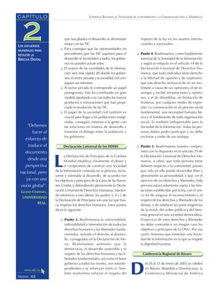 ESTRATEGIA BOLIVIANA DE TECNOLOGÍAS DE LA INFORMACIÓN Y LA COMUNICACIÓN PARA EL DESARROLLO
42PÁGINA
CAPÍTULO
LOS ESFUERZOS
MUNDIALES PARA
REDUCIR LA
BRECHA DIGITAL
imperio de la ley en los asuntos interna-
cionales y nacionales.
Punto 4. Reafirmamos, como fundamento
esencial de la Sociedad de la Información,
y según se estipula en el artículo 19 de la
Declaración Universal de Derechos Hu-
manos, que todo individuo tiene derecho
a la libertad de opinión y de expresión,
que este derecho incluye el de no ser mo-
lestado a causa de sus opiniones, el de in-
vestigar y recibir informaciones y opinio-
nes, y el de difundirlas, sin limitación de
fronteras, por cualquier medio de expre-
sión. La comunicación es un proceso social
fundamental, una necesidad humana bá-
sica y el fundamento de toda organización
social. Es también indispensable para la
Sociedad de la Información. Todas las per-
sonas deben poder participar y no debe
excluirse a nadie de sus ventajas.
Punto 5. Reafirmamos nuestro compro-
miso con lo dispuesto en el artículo 29 de
la Declaración Universal de Derechos Hu-
manos, a saber, que toda persona tiene
deberes respecto a la comunidad, puesto
que sólo en ella puede desarrollar libre y
plenamente su personalidad, y que, en el
ejercicio de sus derechos y libertades, toda
persona estará solamente sujeta a las limi-
taciones establecidas por la ley, con el úni-
co fin de asegurar el reconocimiento y el
respeto de los derechos y libertades de los
demás, y de satisfacer las justas exigencias
de la moral, del orden público y del bien-
estar general en una sociedad democrática.
El ejercicio de estos derechos y libertades
no debe contradecir en ningún caso los
objetivos y principios de la ONU. Por esa
razón, tenemos que fomentar una Socie-
dad de la Información en la que se respete
la dignidad humana.
Conferencia Regional de Bávaro
D
el 29 al 31 de enero de 2003 se celebró
en Bávaro (República Dominicana), la
Conferencia Ministerial de América
que nos plantea el desarrollo se afrontarían
mejor con las TIC.
Para conseguir que las oportunidades sin
precedentes que las TIC suponen para el
desarrollo se les brinden a todos, los gobier-
nos no pueden actuar solos.
El avance de las sociedades de la informa-
ción será más rápido allí donde los gobier-
nos, el sector privado y la sociedad civil con-
juguen sus intereses.
Al sector privado le corresponde un papel
protagonista. Este ha contribuido en gran
medida aportando con casi todos los nuevos
productos e innovaciones que han propi-
ciado la revolución de las TIC.
El papel de la sociedad civil también es
crucial para llegar a las poblaciones margi-
nadas, conseguir conectar a la gente con
las soluciones en materia de desarrollo y
fomentar el diálogo entre la población y
los gobiernos.
Declaración Universal de los DDHH
L
a Declaración de Principios de la Cumbre
Mundial establece claramente el deseo y
el compromiso de construir una Sociedad
de la Información centrada en la persona, inclu-
yente y orientada al desarrollo, de acuerdo con
los objetivos y principios de la Carta de las Nacio-
nes Unidas y defendiendo plenamente la Decla-
ración Universal de Derechos Humanos. Hacien-
do referencia a esto último, los puntos 3, 4 y 5 de
la Declaración de Principios son una luz que bus-
ca respetar los derechos humanos. Estos puntos
dicen lo siguiente:
Punto 3. Reafirmamos la universalidad,
indivisibilidad e interrelación de todos los
derechos humanos y las libertades funda-
mentales, incluido el derecho al desarro-
llo, consagrados en la Declaración de Vie-
na. Reafirmamos asimismo que la
democracia, el desarrollo sostenible y el
respeto de los derechos humanos y las li-
bertades fundamentales, así como el buen
gobierno a todos los niveles, son interde-
pendientes y se refuerzan entre sí. Tam-
bién resolvemos reforzar el respeto del
“Debemos
hacer el
esfuerzo de
traducir el
documento
desde una
perspectiva
nacional, pero
ya con una
visión global”.
GUIDO CÉSPEDES,
UNIVERSIDAD
REAL.
 