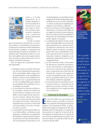 “No se puede
concebir el de-
sarrollo huma-
no sin la tecno-
logía de la
información. La
tecnología tie-
ne que ver con
la educación,
los negocios, la
salud, la gober-
nabilidad, la
política y todos
los aspectos de
la vida”.
MARCELO VACA,
SIRESE.
CAPÍTULO
43PÁGINA
ESTRATEGIA BOLIVIANA DE TECNOLOGÍAS DE LA INFORMACIÓN Y LA COMUNICACIÓN PARA EL DESARROLLO
LOS ESFUERZOS
MUNDIALES PARA
REDUCIR LA
BRECHA DIGITAL
Latina y el Caribe
preparatoria de la
Cumbre Mundial so-
bre la Sociedad de la
Información, la que
tuvo lugar en Gine-
bra. Los países repre-
sentados adoptaron
como contribución
propia la Declaración
de Bávaro.
En ella se sostiene
que la Sociedad de la Información es un siste-
ma económico y social donde el conocimiento y
la información constituyen fuentes fundamenta-
les de bienestar y progreso, y representan una
oportunidad para los países y sociedades, si en-
tendemos que el desarrollo de ella en un con-
texto tanto global como local requiere profun-
dizar principios fundamentales tales como el
respeto a los derechos humanos.
Estos son algunos de sus principios rectores
más importantes:
El progreso social y económico de los paí-
ses, así como el bienestar de las personas y
de las comunidades, deben ocupar un lu-
gar preponderante en las actividades des-
tinadas a construir una Sociedad de la In-
formación. El uso y aprovechamiento de
las TIC son indispensables para satisfacer
las necesidades de los individuos, las co-
munidades y la sociedad.
La Sociedad de la Información debe es-
tar orientada a eliminar las diferencias
socioeconómicas existentes en las socie-
dades y evitar la aparición de nuevas for-
mas de exclusión, además de transfor-
marse en una fuerza positiva para todos
los pueblos del mundo, reduciendo la
disparidad entre los países en desarrollo
y los desarrollados, así como en el inte-
rior de las naciones.
La Sociedad de la Información debe ser-
vir al interés público y al bienestar social,
mediante su contribución a la erradicación
de la pobreza, la generación de la riqueza,
la promoción y el realce del desarrollo so-
cial, la participación democrática, la di-
versidad lingüística y la identidad cultural,
asegurando al mismo tiempo iguales opor-
tunidades de acceso a las TIC, ateniéndo-
se siempre al principio de legalidad para
asegurar su uso eficiente y ordenado.
El acceso universal a las Tecnologías de la
Información y la Comunicación debe ser
un objetivo de todos los actores involucra-
dos en la construcción de la Sociedad de la
Información, de conformidad con el marco
jurídico vigente en cada país.
La integración de todos los sectores social-
mente vulnerables debe ser uno de los ob-
jetivos prioritarios de la construcción de la
Sociedad de la Información. Para ello se
deberán superar las barreras a la partici-
pación, tales como el analfabetismo, la fal-
ta de capacitación de los usuarios, las li-
mitaciones culturales y lingüísticas, y las
particulares condiciones de acceso a la tec-
nología pertinente.
Las TIC fomentan el flujo e intercambio
de información, alentando la transferen-
cia de conocimientos y estimulando la
innovación y formación de capital hu-
mano, propiciando que el libre flujo de
información coexista con el respeto por
la vida, la propiedad privada, la privaci-
dad, la propiedad intelectual, la confi-
dencialidad y también la seguridad.
La transición hacia la Sociedad de la In-
formación debe ser conducida por los
gobiernos nacionales y locales en estre-
cha coordinación con la empresa privada
y la sociedad civil.
Declaración de Florianópolis
E
n junio de 2000, los representantes de
América Latina y el Caribe se reunieron
en la ciudad de Florianópolis (Brasil) para
preparar, con la ayuda de la CEPAL, su partici-
pación como región en el segmento de alto nivel
dedicado al tema “El desarrollo y la cooperación
internacional en el siglo XXI: la función de las
tecnologías de la información en el contexto de
una economía mundial basada en el saber”. Este
tema fue tratado en la sede de la ONU en Nue-
va York en julio de 2000.
 