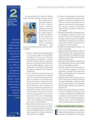 ESTRATEGIA BOLIVIANA DE TECNOLOGÍAS DE LA INFORMACIÓN Y LA COMUNICACIÓN PARA EL DESARROLLO
44PÁGINA
CAPÍTULO
LOS ESFUERZOS
MUNDIALES PARA
REDUCIR LA
BRECHA DIGITAL
Los representantes de la región de América
Latina y el Caribe, tomando en cuenta una serie
de consideraciones y
parámetros relativos a
las TIC y al conoci-
miento, resolvieron
proponer en el Conse-
jo Económico y Social
de la ONU apoyar a
los países en desarro-
llo con ciertas líneas
de acción. Estas son
algunas de sus pro-
puestas estratégicas
importantes para
avanzar hacia la disminución y cierre de la Bre-
cha Digital:
Diseñar e implementar programas públi-
cos con vistas a asegurar a la totalidad de
la población el acceso, en el más breve
plazo posible, a los productos y servicios
de las TIC. Además, difundir su utilización,
promover el crecimiento de la infraestruc-
tura de las redes digitales y apoyar la in-
vestigación, la innovación y el desarrollo
tecnológico en general y de las empresas
en particular.
Crear condiciones y mecanismos para la
capacitación universal de la ciudadanía
en las TIC y difundir la alfabetización di-
gital, en particular fomentando expe-
riencias innovadoras en educación a dis-
tancia, educación no formal y formación
de los educadores como condición ne-
cesaria para insertar favorablemente a la
población en el marco de las nuevas for-
mas de producción basadas en el cono-
cimiento, propiciando el acceso y la uti-
lización de las TIC en las metodologías
destinadas a acelerar los procesos edu-
cativos de las poblaciones marginadas
que viven en extrema pobreza.
Desarrollar los mecanismos y hacer las in-
versiones que sean necesarias, en colabo-
ración con el sector privado, para que to-
das las localidades de todos los países de la
región cuenten con centros comunitarios
de conexión a la red digital.
Promover una administración más eficien-
te, eficaz y transparente por parte de los
gobiernos a todo nivel, mediante el ofre-
cimiento en línea de información a los ciu-
dadanos, mecanismos de control de ges-
tión, servicios, trámites y contratación
estatal de bienes y servicios a través de las
redes digitales.
Incentivar el desarrollo de empresas de ba-
se tecnológica mediante la creación de
mecanismos tales como fondos de capital
de riesgo, zonas de incentivo tecnológico e
incubadoras de empresas en que partici-
pen el sector académico, los centros de in-
vestigación y el sector privado.
Fortalecer las instituciones culturales y de
ciencia y tecnología.
Adoptar medidas encaminadas a reducir el
costo de los servicios de comunicación y pro-
piciar el desarrollo y la consolidación de una
infraestructura de comunicaciones nacional y
regional de primer nivel.
Promover la modernización y reorganización
de la infraestructura de las comunicaciones
de los sectores público y privado.
Fomentar el desarrollo de contenidos lo-
cales, nacionales y regionales en las len-
guas nativas y oficiales de los países de la
región, y el hospedaje de estos contenidos
en servidores regionales.
Adoptar medidas adecuadas que permi-
tan la reducción de la deuda externa de
los países en desarrollo a cambio de fondos
que esos países destinen a sus programas
de desarrollo económico y social por me-
dio de las TIC.
Solicitar la cooperación técnica y financie-
ra de la comunidad internacional, tanto
en el plano multilateral como bilateral pa-
ra facilitar los esfuerzos internos mencio-
nados, e invitar a las empresas privadas re-
levantes de los países desarrollados a
sumarse solidariamente a tal cooperación.
Cumbres mundiales en Suiza y en Túnez
E
ntre el 10 y 12 de diciembre de 2003 se
realizó en Ginebra (Suiza) la Cumbre Mun-
dial sobre la Sociedad de la Información,
“Desde la
Universidad
Andina Simón
Bolívar, consi-
deramos que la
injerencia de
los ámbitos
académicos en
las sociedades
es y debe ser
cada vez más
protagónica,
situación que
sólo podrá rea-
lizarse a través
de una articu-
lación entre la
formación y
la práctica
laboral”.
JOSÉ LUIS AGUIRRE,
UASB.
 