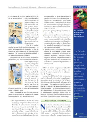 “Las TIC, más
que herramien-
tas generado-
ras de
productos,
son procesos
científicos cuyo
principal
objetivo es la
creación de
conocimientos
y nuevas
fórmulas de
comunicación
y convivencia
global”.
LAURA FLORES,
UTO.
CAPÍTULO
45PÁGINA
ESTRATEGIA BOLIVIANA DE TECNOLOGÍAS DE LA INFORMACIÓN Y LA COMUNICACIÓN PARA EL DESARROLLO
LOS ESFUERZOS
MUNDIALES PARA
REDUCIR LA
BRECHA DIGITAL
con el objetivo de garantizar que los beneficios de
las TIC sean accesibles a todos y fomentar ciertas
ventajas específicas en
algunos campos im-
portantes como son,
por ejemplo, el co-
mercio, el gobierno, la
salud, la educación, la
alfabetización, la di-
versidad cultural, la
igualdad de género, el
desarrollo sostenible y
la protección del me-
dio ambiente.
Uno de los resulta-
dos fue la creación de un fondo de ayuda a los
países pobres y en vías de desarrollo, en vista de
que las TIC son consideradas un instrumento pa-
ra ayudar a las naciones en desarrollo a educar a
sus pueblos y disminuir la pobreza.
La segunda fase de esa cumbre mundial fue
programada para realizarse este año en Túnez,
con el objetivo de que
los países participantes
puedan indicar cuán-
to se han acercado a
algunas de las metas.
Como resultado de
la reunión en Ginebra,
los países lograron po-
nerse de acuerdo en
una Declaración de
Principios y un Plan de
Acción, que ahora sir-
ven de guía para lograr
el objetivo de que la Sociedad de la Información
llegue a todos por igual.
En la Declaración de Principios, los países ex-
presan su visión común de la Sociedad de la Infor-
mación expresada aquí de forma resumida:
Los representantes del mundo declararon
su deseo y compromiso de construir una
Sociedad de la Información centrada en
la persona, incluyente y orientada al de-
sarrollo, en la que todos puedan crear,
consultar, utilizar y compartir la informa-
ción y el conocimiento, para que las per-
sonas, las comunidades y los pueblos pue-
dan desarrollar su pleno potencial en la
promoción de su desarrollo sostenible y
mejorar su calidad de vida, de acuerdo
con los objetivos y principios de la Carta de
las Naciones Unidas y respetando y de-
fendiendo la Declaración Universal de De-
rechos Humanos.
Buscarían que los pobres puedan tener ac-
ceso a las TIC.
Reconocieron que la construcción de una
Sociedad de la Información incluyente re-
quiere nuevas modalidades de solidaridad,
asociación y cooperación entre los gobier-
nos y demás interesados, es decir el sec-
tor privado, la sociedad civil y las organi-
zaciones internacionales.
También reconocieron que el ambicioso
objetivo de su declaración —colmar la Bre-
cha Digital y garantizar un desarrollo ar-
monioso, equitativo y justo para todos—
exigirá el decidido compromiso de todas
las partes interesadas. Por eso, hicieron un
llamado a la solidaridad digital nacional e
internacional.
El Plan de Acción adoptado en la Cumbre
Mundial es un documento que contiene pro-
puestas de acciones que emanan en la Declara-
ción de Principios.
Los objetivos del Plan de Acción son construir
una Sociedad de la Información integradora, po-
ner el potencial del conocimiento y las TIC al ser-
vicio del desarrollo, fomentar la utilización de la
información y el conocimiento para la consecu-
ción de los objetivos de desarrollo acordados in-
ternacionalmente y hacer frente a los nuevos des-
afíos que plantea la Sociedad de la Información en
los planos nacional, regional e internacional. Tú-
nez es el lugar en el que se debería realizar una
evaluación sobre el estado de la Brecha Digital.
Declaración de la Sociedad Civil
N
o sólo los países han tenido represen-
tación en la Cumbre de la Sociedad de
la Información. También la sociedad ci-
vil tuvo la palabra. El 8 de diciembre del año
2003, hombres y mujeres de distintos continen-
tes, contextos culturales, perspectivas y niveles
 