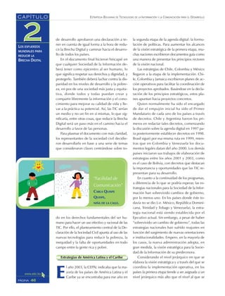 ESTRATEGIA BOLIVIANA DE TECNOLOGÍAS DE LA INFORMACIÓN Y LA COMUNICACIÓN PARA EL DESARROLLO
46PÁGINA
CAPÍTULO
LOS ESFUERZOS
MUNDIALES PARA
REDUCIR LA
BRECHA DIGITAL
de desarrollo aprobaron una declaración a te-
ner en cuenta de igual forma a la hora de redu-
cir la Brecha Digital y caminar hacia el desarro-
llo de todos los países.
En el documento final hicieron hincapié en
que cualquier Sociedad de la Información de-
berá tener como epicentro al ser humano, lo
que significa respetar sus derechos y dignidad, y
protegerlo. También deberá luchar contra la dis-
paridad en los niveles de desarrollo y la pobre-
za, en pos de una sociedad más justa y equita-
tiva, donde todos y todas puedan crear y
compartir libremente la información y el cono-
cimiento para mejorar su calidad de vida y lle-
var a la práctica su potencial. Así, las TIC serían
un medio y no un fin en sí mismas, lo que sig-
nificaría, entre otras cosas, que reducir la Brecha
Digital será un paso más en el camino hacia el
desarrollo a favor de las personas.
Para plasmar el documento con más claridad,
los representantes de la sociedad civil decidie-
ron desarrollarlo en base a una serie de temas
que consideraron claves centrándose sobre to-
do en los derechos fundamentales del ser hu-
mano para hacer un uso efectivo y racional de las
TIC. Por ello, el planteamiento central de la De-
claración de la Sociedad Civil apunta al uso de las
nuevas tecnologías para reducir la pobreza, la
inequidad y la falta de oportunidades en todo
campo entre la gente rica y pobre.
Estrategias de América Latina y el Caribe
E
l año 2003, la CEPAL indicaba que la ma-
yoría de los países de América Latina y el
Caribe ya se encontraba para ese año en
la segunda etapa de la agenda digital: la formu-
lación de políticas. Para aumentar los alcances
de la visión estratégica de la primera etapa, mu-
chas naciones escribieron documentos guía como
una manera de presentar los principios rectores
de la visión nacional.
Las estrategias de Chile, Colombia y México
llegaron a la etapa de la implementación. Chi-
le, Colombia y Jamaica escribieron planes de ac-
ción operativos para facilitar la coordinación de
los proyectos aprobados. Basándose en la decla-
ración de los principios estratégicos, estos pla-
nes apuntan hacia proyectos concretos.
Quien normalmente ha sido el encargado
de dar el empujón inicial ha sido el Primer
Mandatario de cada uno de los países a través
de decretos. Chile y Argentina fueron los pri-
meros en redactar tales decretos, comenzando
la discusión sobre la agenda digital en 1997 pa-
ra posteriormente establecer decretos en 1998.
Brasil siguió por esa misma ruta en 1999, mien-
tras que en Colombia y Venezuela los docu-
mentos legales datan del año 2000. Los demás
países iniciaron sus trabajos de elaboración de
estrategias entre los años 2001 y 2003, como
es el caso de Bolivia, con decretos que destacan
la importancia y oportunidades que las TIC re-
presentan para su desarrollo.
En cuanto a la continuidad de los programas,
a diferencia de lo que se podría esperar, las es-
trategias nacionales para la Sociedad de la Infor-
mación han sobrevivido cambios de gobierno,
por lo menos uno. En los países donde éste to-
davía no se dio (i.e. México, República Domini-
cana, Trinidad y Tobago y Venezuela), la estra-
tegia nacional está siendo establecida por el
Ejecutivo actual. Sin embargo, a pesar de haber
“sobrevivido un cambio de gobierno”, todas las
estrategias nacionales han sufrido reajustes en
función del surgimiento de nuevas orientaciones
e institucionalidades. Empero, en la mayoría de
los casos, la nueva administración adopta, en
gran medida, la visión estratégica para la Socie-
dad de la Información de su predecesora.
Considerando el nivel jerárquico en que se
elabora la visión estratégica y a través del que se
coordina la implementación operativa, en los
países la primera etapa tiende a ser asignada a un
nivel jerárquico más alto que el nivel al que se
“Facilidad de
Comunicación”
CARLA QUISPE
QUISPE,
NIÑA DE LA CALLE.
 