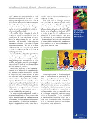 CAPÍTULO
47PÁGINA
ESTRATEGIA BOLIVIANA DE TECNOLOGÍAS DE LA INFORMACIÓN Y LA COMUNICACIÓN PARA EL DESARROLLO
LOS ESFUERZOS
MUNDIALES PARA
REDUCIR LA
BRECHA DIGITAL
fisticados, como las transacciones en línea y la se-
guridad de las redes.
Ahora bien, llevar las estrategias nacionales
para la Sociedad de la Información en América
Latina y el Caribe más allá de la preocupación
por el acceso es uno de los mayores desafíos pa-
ra las estrategias nacionales en la región. El otro
desafío ya fue señalado en estudios de la ONU
en sentido de que sólo en la medida en que las
poblaciones se sientan coautoras y, por tanto,
corresponsables de las estrategias de sus naciones
y actúen de manera coordinada y consensuada,
los países podrán convertir estos planes en ver-
daderas armas de lucha efectiva contra todos los
tipos de brechas o exclusión.
Sin embargo, cuando las poblaciones parti-
cipen en la formulación de la estrategia de las
TIC de su país, deberán tomar en cuenta que
el enfoque nacional que le den a ésta deberá
tener también una perspectiva internacional
debido, entre otras cosas, al carácter transna-
cional de las TIC y la importancia de la cola-
boración de la cooperación internacional en
muchos aspectos como, por ejemplo, acele-
rar el ritmo de la transición hacia una optimi-
zación en el uso de las TIC o la formulación
de normas legislativas internacionales para fa-
cilitar las actividades en línea. Por lo menos
así se ha visto en las experiencias que se han
tenido en los países del mundo.
asigna la Secretaría Técnica para fines de la im-
plementación operativa. En ocho de los 12 casos,
el trabajo estratégico fue realizado a través de
una Comisión Presidencial o un Comité Intermi-
nisterial. Por el contrario, el nivel jerárquico para
la implementación operativa de la estrategia es
muchas veces responsabilidad de un ministerio o
incluso de una subsecretaría.
Al revisar las distintas estrategias de países de
la región, se podría concluir que no existe un
modelo único de estrategia nacional para la So-
ciedad de la Información. Los tres casos más
avanzados (Chile, Colombia y México) optaron
por modelos diferentes y cada uno ha logrado
interesantes resultados. Cada una de estas tres
estrategias cuenta con el apoyo explícito del Jefe
de Estado, quien ha impulsando el desarrollo de
la estrategia nacional.
Por otro lado, la CEPAL indica que en los ca-
sos más incipientes no existe un liderazgo de al-
to nivel político. Especialmente Argentina y Ve-
nezuela optaron por un desarrollo de redes
paralelas, que hasta el momento no ha llevado a
una coordinación nacional entre las autoridades
clave vinculadas con el tema.
Mientras las estrategias en América Latina y
el Caribe están enfocadas hacia problemas bá-
sicos, en especial de infraestructura, la discusión
en Europa y Estados Unidos se centra en temas
más avanzados como la privacidad, confianza
del consumidor y la legalidad de las actividades
digitales. Por ello no debe sorprender a nadie
que gran parte de las estrategias nacionales sea
vista como política para la infraestructura tecno-
lógica, dejando en segundo plano políticas de-
dicadas a guiar las modificaciones que ocurren en
las relaciones sociales y económicas.
Un tema que recién está ganando espacio en
las estrategias nacionales es el del gobierno elec-
trónico. La transformación del funcionamiento del
propio Estado hace visibles los profundos cam-
bios que implica la Sociedad de la Información y
amplifica la agenda pública hacia temas más so-
”Cooperando
uno a otro”
NISDALI VIKE,
NIÑA DEL
HOGAR ALALAY.
 