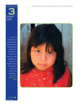ESTRATEGIA BOLIVIANA DE TECNOLOGÍAS DE LA INFORMACIÓN Y LA COMUNICACIÓN PARA EL DESARROLLO
50PÁGINA
CAPÍTULO
EL DESARROLLO
DE LAS TIC
EN BOLIVIA
“Las TIC se
constituyen en
una herramien-
ta fundamental
para impulsar
el desarrollo
económico y
social de un
país, así como
también para
favorecer el
fortalecimiento
de las demo-
cracias y la
convivencia
ciudadana”.
CARLOS DÍAZ
VILLAVICENCIO,
UPSA.
 