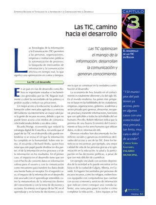 CAPÍTULO
51PÁGINA
ESTRATEGIA BOLIVIANA DE TECNOLOGÍAS DE LA INFORMACIÓN Y LA COMUNICACIÓN PARA EL DESARROLLO
EL DESARROLLO
DE LAS TIC
EN BOLIVIA
L
as Tecnologías de la Información
y la Comunicación (TIC) permiten
a las personas, organizaciones,
empresas e instituciones públicas
la automatización de procesos;
la búsqueda de intercambio de
información y la comunicación
efectiva en tiempo real, lo que
significa una optimización en costos y tiempos.
Las TIC y el desarrollo
E
n un país en vías de desarrollo como Bo-
livia es importante estudiar si los benefi-
cios generados por las TIC llegarán real-
mente a cubrir las necesidades de los pobres y si
podrán ayudar a reducir sus privaciones.
Un mejor acceso a la educación, la salud e in-
formación sobre mercados agrícolas o a servicios
del Gobierno vía internet tiene un mayor valor pa-
ra la gente de escasos recursos, debido a que no
puede tener acceso a los medios de comunica-
ción tradicionales debido a sus altos costos.
Ricardo Monge, economista que redactó la
estrategia digital de Costa Rica, recuerda que el
papel de las TIC en el desarrollo sólo puede en-
tenderse si se revisa el rol que la información
ha cumplido en la humanidad. Sobre este te-
ma, él recuerda a Richard Heeks, quien hizo
notar que este papel puede dividirse en dos par-
tes: el de la información en los procesos y el de
la información en los resultados. En el primer
caso, el impacto en el desarrollo tiene que ver
con el hecho de convertir datos en información
valiosa para el usuario y con la comunicación
como mecanismo para transferir los datos desde
una fuente hasta un receptor. En el segundo ca-
so, el impacto de la información en el desarrollo
está asociado con el aprendizaje entendido co-
mo la metamorfosis de la información dentro
del conocimiento y con la toma de decisiones y
acciones. En síntesis, es el apoyo de las TIC en el
aprendizaje y en la toma de decisiones y accio-
nes lo que se constituye en la verdadera contri-
bución al desarrollo.
La economía de hoy basada en el conoci-
miento es totalmente diferente a la del siglo XX.
En el mundo moderno, los países más próspe-
ros se basan en las habilidades de los ciudadanos,
empresas, organizaciones, gobierno, academias y
sector privado para generar, almacenar, recupe-
rar, procesar y transmitir informaciones, funciones
que son aplicables a todas las actividades del ser
humano. Por ello, Robert Atkinson indica que la
premisa de una buena Economía del Conoci-
miento se basa en los seres humanos que utilizan
datos, es decir, información útil.
Diversos estudios han documentado los be-
neficios sociales y ganancias económicas deri-
vados del acceso y uso de las TIC. Entre los be-
neficios se encuentran, por ejemplo, una mejor
calidad de vida de las personas gracias a la opti-
mización en la educación, la salud y la partici-
pación en las decisiones políticas; a pesar de
que son más difíciles de cuantificar.
Un ejemplo vinculado con sectores deprimi-
dos de la sociedad se lo puede encontrar en los
kioscos de la ciudad de Calgary, Alberta, en Ca-
nadá. En lugares frecuentados por personas de
escasos recursos, como los refugios, existen kios-
cos equipados con computadoras que cuentan
con acceso a internet y servicios de información
que indican cómo conseguir una comida ca-
liente, una cama para pasar la noche o cómo
completar la educación… Estos equipos se los
Las TIC optimizan
el manejo de la
información; desarrollan
la comunicación y
generan conocimiento.
Las TIC, camino
hacia el desarrollo
“150 munici-
pios del país
tienen ya
acceso, pero
en algunos
casos con una
conectividad
muy precaria...
tan lenta, muy
cara o difícil
de acceder”.
CARLOS SORIA
GALVARRO,
ENLARED
MUNICIPAL.
 
