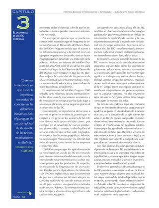 “Creemos
firmemente en
que existe la
imperiosa
necesidad de
concatenar las
diferentes
iniciativas bajo
el paraguas de
un plan global
de desarrollo
de las teleco-
municaciones
en Bolivia.”
EDUARDO TRIGO,
CATELBO.
ESTRATEGIA BOLIVIANA DE TECNOLOGÍAS DE LA INFORMACIÓN Y LA COMUNICACIÓN PARA EL DESARROLLO
52PÁGINA
CAPÍTULO
EL DESARROLLO
DE LAS TIC
EN BOLIVIA
encuentra en las bibliotecas, a fin de que los es-
tudiantes o turistas puedan contar con informa-
ción necesaria.
Por ese tipo de avances que se puede en-
contrar en el mundo es que el Programa de In-
formación para el Desarrollo del Banco Mun-
dial (infoDev Program) señala que el acceso a
las telecomunicaciones y a la internet no es un
lujo para los países en desarrollo, sino un factor
estratégico para el desarrollo y la reducción de la
pobreza. Incluso, un informe del infoDev Pro-
gram del año 2003 sobre el uso de las TIC para
contribuir al logro de los Objetivos de Desarrollo
del Milenio hace hincapié en que las TIC pue-
den mejorar la capacidad de las personas de
una comunidad para encontrar trabajo, mejo-
rar sus niveles de educación y tener influencia
sobre las políticas de gobierno.
En otro informe del infoDev Program 2000
se habla de la existencia de una correlación en-
tre las altas tasas de crecimiento económico y
de innovación tecnológica que ha dado lugar a
una mayor eficiencia en los negocios gracias al
acceso y uso de las TIC.
Nuevamente, la importancia del acceso a
internet se pone en evidencia, puesto que su
empleo y, en general, los avances de las TIC
han abierto más oportunidades como, por
ejemplo, en el desarrollo de nuevos produc-
tos, el mercadeo, la compra, la distribución y el
servicio al cliente que se han visto mejorados,
sin importar las distancias geográficas. Además,
los negocios por “outsourcing” vía internet han
reducido costos, tanto dentro de las empresas
como entre ellas.
El infoDev asegura que los agricultores están
incrementando el uso de las TIC en el mundo
para obtener información del mercado, con la
intención de evitar intermediarios y cobrar ma-
yores precios por los productos. Al respecto,
un estudio de la Organización de las Nacio-
nes Unidas para la Agricultura y la Alimenta-
ción (FAO en inglés) señala que la transmisión
de precios e información del mercado por es-
ta vía ha reducido el costo de transacción en
un 40 por ciento en comparación a métodos
tradicionales. Además, la información está jus-
to a tiempo y alcanza a los agricultores más
rápido (infoDev,2000).
Los beneficios asociados al uso de las TIC
también se observan cuando estas tecnologías
ayudan a los gobiernos a intensificar el flujo de
información, la rendición de cuentas y la con-
secuente transparencia o cuando son de utili-
dad en el campo ambiental. En el área de la
educación, las TIC complementan la infraes-
tructura tradicional y tienen múltiples aplicacio-
nes tanto dentro como fuera de las aulas.
En resumen, a mayor grado de difusión de las
TIC, mayor el impacto y la contribución a otros
programas sociales tales como los sistemas de
gobierno-e, educación-e, salud-e y comercio-e
(la e como una derivación de everywhere que
significa en todas partes y no vinculada a la elec-
trónica), a pesar de que las personas, organiza-
ciones, instituciones y empresas suelen asustarse
de la "e-" porque creen que implica una gran in-
versión en equipamiento, sin ponerse a pensar
que es la nueva economía. Por ello sería mejor
dejar de usar las “e-” para utilizar la tecnología
como parte de nuestro día a día.
Por todo lo visto podemos llegar a la conclusión
de que es importante desarrollar programas que
ayuden a los países en vías de desarrollo a mejorar
el acceso, uso y adopción de las aplicaciones ba-
sadas en las TIC, de manera que puedan promover
el crecimiento económico y su desarrollo. En este
sentido, el reporte anual del programa infoDev
aconseja que las agendas de reformas incluyan la
adopción de medidas para liberar los servicios en
telecomunicaciones y crear un marco legal, y un
ente regulador que fomente la competencia y ase-
gure el acceso universal a los servicios básicos.
Con estas políticas, los países podrían capitalizar
el potencial de las nuevas TIC (especialmente la in-
ternet), para ayudar a los segmentos más pobres de
la población y procurar que éstos tengan mayor
acceso a nuevos mercados y servicios financieros,
y mejor cobertura en educación y salud.
En términos generales podríamos decir que si
las TIC permiten economizar en el uso de los es-
casos recursos de que dispone una sociedad, ha-
brá mayor cantidad de fondos disponibles para la
inversión, aumentando el crecimiento económi-
co. Además, si las TIC permiten un mejor nivel de
educación a través de mayor inversión en capital
humano, estas tecnologías también coadyuvarían
en el crecimiento de la economía.
 