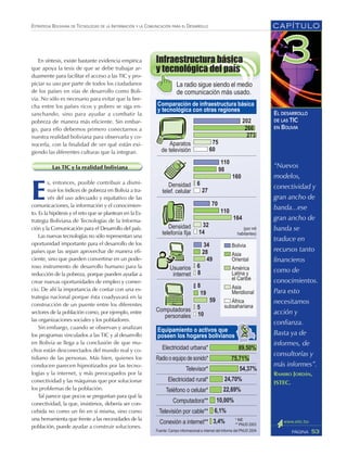 CAPÍTULO
53PÁGINA
ESTRATEGIA BOLIVIANA DE TECNOLOGÍAS DE LA INFORMACIÓN Y LA COMUNICACIÓN PARA EL DESARROLLO
EL DESARROLLO
DE LAS TIC
EN BOLIVIA
En síntesis, existe bastante evidencia empírica
que apoya la tesis de que se debe trabajar ar-
duamente para facilitar el acceso a las TIC y pro-
piciar su uso por parte de todos los ciudadanos
de los países en vías de desarrollo como Boli-
via. No sólo es necesario para evitar que la bre-
cha entre los países ricos y pobres se siga en-
sanchando, sino para ayudar a combatir la
pobreza de manera más eficiente. Sin embar-
go, para ello debemos primero conectarnos a
nuestra realidad boliviana para observarla y co-
nocerla, con la finalidad de ver qué están exi-
giendo las diferentes culturas que la integran.
Las TIC y la realidad boliviana
E
s, entonces, posible contribuir a dismi-
nuir los índices de pobreza en Bolivia a tra-
vés del uso adecuado y equitativo de las
comunicaciones, la información y el conocimien-
to. Es la hipótesis y el reto que se plantean en la Es-
trategia Boliviana de Tecnologías de la Informa-
ción y la Comunicación para el Desarrollo del país.
Las nuevas tecnologías no sólo representan una
oportunidad importante para el desarrollo de los
países que las sepan aprovechar de manera efi-
ciente, sino que pueden convertirse en un pode-
roso instrumento de desarrollo humano para la
reducción de la pobreza, porque pueden ayudar a
crear nuevas oportunidades de empleo y comer-
cio. De ahí la importancia de contar con una es-
trategia nacional porque ésta coadyuvará en la
construcción de un puente entre los diferentes
sectores de la población como, por ejemplo, entre
las organizaciones sociales y los pobladores.
Sin embargo, cuando se observan y analizan
los programas vinculados a las TIC y al desarrollo
en Bolivia se llega a la conclusión de que mu-
chos están desconectados del mundo real y co-
tidiano de las personas. Más bien, quienes los
conducen parecen hipnotizados por las tecno-
logías y la internet, y más preocupados por la
conectividad y las máquinas que por solucionar
los problemas de la población.
Tal parece que pocos se preguntan para qué la
conectividad, la que, insistimos, debería ser con-
cebida no como un fin en sí misma, sino como
una herramienta que frente a las necesidades de la
población, puede ayudar a construir soluciones.
“Nuevos
modelos,
conectividad y
gran ancho de
banda...ese
gran ancho de
banda se
traduce en
recursos tanto
financieros
como de
conocimientos.
Para esto
necesitamos
acción y
confianza.
Basta ya de
informes, de
consultorías y
más informes”.
RAMIRO JORDÁN,
ISTEC.
 