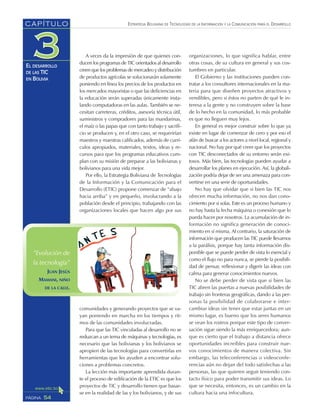 ESTRATEGIA BOLIVIANA DE TECNOLOGÍAS DE LA INFORMACIÓN Y LA COMUNICACIÓN PARA EL DESARROLLO
54PÁGINA
CAPÍTULO
EL DESARROLLO
DE LAS TIC
EN BOLIVIA
A veces da la impresión de que quienes con-
ducen los programas de TIC orientados al desarrollo
creen que los problemas de mercadeo y distribución
de productos agrícolas se solucionarán solamente
poniendo en línea los precios de los productos en
los mercados mayoristas o que las deficiencias en
la educación serán superadas únicamente insta-
lando computadoras en las aulas. También se ne-
cesitan carreteras, créditos, asesoría técnica útil,
suministros y compradores para las mandarinas,
el maíz o las papas que con tanto trabajo y sacrifi-
cio se producen y, en el otro caso, se requerirían
maestros y maestras calificados, además de currí-
culos apropiados, materiales, textos, ideas y re-
cursos para que los programas educativos cum-
plan con su misión de preparar a las bolivianas y
bolivianos para una vida mejor.
Por ello, la Estrategia Boliviana de Tecnologías
de la Información y la Comunicación para el
Desarrollo (ETIC) propone comenzar de “abajo
hacia arriba” y en pequeño, involucrando a la
población desde el principio, trabajando con las
organizaciones locales que hacen algo por sus
comunidades y generando proyectos que se va-
yan poniendo en marcha en los tiempos y rit-
mos de las comunidades involucradas.
Para que las TIC vinculadas al desarrollo no se
reduzcan a un tema de máquinas y tecnologías, es
necesario que las bolivianas y los bolivianos se
apropien de las tecnologías para convertirlas en
herramientas que les ayuden a encontrar solu-
ciones a problemas concretos.
La lección más importante aprendida duran-
te el proceso de edificación de la ETIC es que los
proyectos de TIC y desarrollo tienen que basar-
se en la realidad de las y los bolivianos, y de sus
organizaciones, lo que significa hablar, entre
otras cosas, de su cultura en general y sus cos-
tumbres en particular.
El Gobierno y las instituciones pueden con-
tratar a los consultores internacionales en la ma-
teria para que diseñen proyectos atractivos y
vendibles, pero si éstos no parten de qué le in-
teresa a la gente y no construyen sobre la base
de lo hecho en la comunidad, lo más probable
es que no lleguen muy lejos.
En general es mejor construir sobre lo que ya
existe en lugar de comenzar de cero y por eso el
afán de buscar a los actores a nivel local, regional y
nacional. No hay por qué creer que los proyectos
con TIC desconectados de su entorno serán exi-
tosos. Más bien, las tecnologías pueden ayudar a
desarrollar los planes en ejecución. Así, la globali-
zación podría dejar de ser una amenaza para con-
vertirse en una serie de oportunidades.
No hay que olvidar que si bien las TIC nos
ofrecen mucha información, no nos dan cono-
cimiento por sí solas. Este es un proceso humano y
no hay hasta la fecha máquina o conexión que lo
pueda hacer por nosotros. La acumulación de in-
formación no significa generación de conoci-
miento en sí misma. Al contrario, la saturación de
información que producen las TIC puede llevarnos
a la parálisis, porque hay tanta información dis-
ponible que se puede perder de vista lo esencial y
como el flujo no para nunca, se pierde la posibili-
dad de pensar, reflexionar y digerir las ideas con
calma para generar conocimientos nuevos.
No se debe perder de vista que si bien las
TIC abren las puertas a nuevas posibilidades de
trabajo sin fronteras geográficas, dando a las per-
sonas la posibilidad de colaborarse e inter-
cambiar ideas sin tener que estar juntas en un
mismo lugar, es bueno que los seres humanos
se vean los rostros porque este tipo de conver-
sación sigue siendo la más enriquecedora; aun-
que es cierto que el trabajo a distancia ofrece
oportunidades increíbles para construir nue-
vos conocimientos de manera colectiva. Sin
embargo, las teleconferencias o videoconfe-
rencias aún no dejan del todo satisfechas a las
personas, las que quieren seguir teniendo con-
tacto físico para poder transmitir sus ideas. Lo
que se necesita, entonces, es un cambio en la
cultura hacia una infocultura.
”Evolución de
la tecnología”
JUAN JESÚS
MAMANI, NIÑO
DE LA CALLE.
 