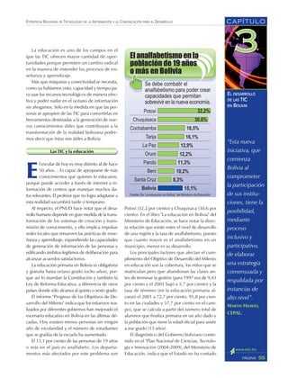 CAPÍTULO
55PÁGINA
ESTRATEGIA BOLIVIANA DE TECNOLOGÍAS DE LA INFORMACIÓN Y LA COMUNICACIÓN PARA EL DESARROLLO
EL DESARROLLO
DE LAS TIC
EN BOLIVIA
Potosí (32,2 por ciento) y Chuquisaca (30,6 por
ciento). En el libro "La educación en Bolivia" del
Ministerio de Educación, se hace notar la direc-
ta relación que existe entre el nivel de desarrollo
de una región y la tasa de analfabetismo, puesto
que cuanto mayor es el analfabetismo en un
municipio, menor es su desarrollo.
Los principales factores que afectan el cum-
plimiento del Objetivo de Desarrollo del Milenio
en educación son la cobertura, los niños que se
matriculan pero que abandonan las clases an-
tes de terminar la gestión (para 1997 era de 9,43
por ciento y el 2001 bajó a 5,7 por ciento) y la
tasa de término (en la educación primaria al-
canzó el 2001 a 72,7 por ciento, 95,8 por cien-
to en las ciudades y 57,7 por ciento en el cam-
po), que se calcula a partir del número total de
alumnos que finaliza primaria en un año dado y
la población que tiene la edad oficial para asistir
a ese grado (13 años).
El diagnóstico del Gobierno boliviano conte-
nido en el "Plan Nacional de Ciencias, Tecnolo-
gía e Innovación (2004-2009), del Ministerio de
Educación, indica que el Estado no ha contado
La educación es uno de los campos en el
que las TIC ofrecen mayor cantidad de opor-
tunidades porque permiten un cambio radical
en la manera de entender los procesos de en-
señanza y aprendizaje.
Más que máquinas y conectividad se necesita,
como ya habíamos visto, capacidad y tiempo pa-
ra usar los recursos tecnológicos de manera efec-
tiva y poder nadar en el océano de información
sin ahogarnos. Sólo en la medida en que las per-
sonas se apropien de las TIC para convertirlas en
herramientas destinadas a la generación de nue-
vos conocimientos útiles que contribuyan a la
transformación de la realidad boliviana podre-
mos decir que éstas son útiles a Bolivia.
Las TIC y la educación
E
l escolar de hoy es muy distinto al de hace
50 años… Es capaz de apropiarse de más
conocimientos que quienes lo educaron,
porque puede acceder a través de internet a in-
formación de centros que manejan muchos da-
tos relevantes. El profesor que no logra adaptarse a
esta realidad sucumbirá tarde o temprano.
Al respecto, el PNUD hace notar que el desa-
rrollo humano depende en gran medida de la trans-
formación de los sistemas de creación y trans-
misión de conocimiento, y ello implica impulsar
redes locales que renueven las prácticas de ense-
ñanza y aprendizaje, expandiendo las capacidades
de generación de información de las personas y
edificando ámbitos legítimos de deliberación para
alcanzar acuerdos satisfactorios.
La educación primaria en Bolivia es obligatoria
y gratuita hasta octavo grado (ocho años), por-
que así lo mandan la Constitución y también la
Ley de Reforma Educativa, a diferencia de otros
países donde sólo alcanza al quinto o sexto grado.
El informe "Progreso de los Objetivos de De-
sarrollo del Milenio" indica que los esfuerzos rea-
lizados por diferentes gobiernos han mejorado el
escenario educativo en Bolivia en las últimas dé-
cadas. Hoy existen menos personas sin ningún
año de escolaridad y el número de estudiantes
que se gradúa de la escuela ha aumentado.
El 15,1 por ciento de las personas de 19 años
o más en el país es analfabeto. Los departa-
mentos más afectados por este problema son
“Esta nueva
iniciativa, que
comienza
Bolivia al
comprometer
la participación
de sus institu-
ciones, tiene la
posibilidad,
mediante
proceso
inclusivo y
participativo,
de elaborar
una estrategia
consensuada y
respaldada por
instancias de
alto nivel”.
MARTIN HILBERT,
CEPAL.
 