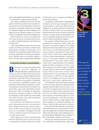 CAPÍTULO
57PÁGINA
ESTRATEGIA BOLIVIANA DE TECNOLOGÍAS DE LA INFORMACIÓN Y LA COMUNICACIÓN PARA EL DESARROLLO
EL DESARROLLO
DE LAS TIC
EN BOLIVIA
10 bolivianos viven con ingresos por debajo de
la línea de la pobreza.
A la pobreza se debe sumar la desigualdad en
los ingresos entre los que más ganan y los que
menos perciben, y entre éstos últimos están los
indígenas de acuerdo al Informe de Desarrollo
Humano en Bolivia 2002. Así, los municipios y
departamentos de menores niveles de desarrollo
humano y mayores niveles de desigualdad y po-
breza son aquellos donde existe una mayor pro-
porción relativa de población indígena.
Por ejemplo, el PNUD indica que en los de-
partamentos de Santa Cruz, Tarija y Beni, que
ocupan los tres primeros lugares en el ranking
departamental de desarrollo humano, la pobla-
ción mayor a seis años habla dos idiomas, uno
nativo y español, y representa al 24 por ciento,
16 por ciento y 12 por ciento, respectivamente.
En estos mismos departamentos, la población
mayor a 15 años que se identifica como indíge-
na representa el 37 por ciento, 20 por ciento y
33 por ciento, respectivamente. En los departa-
mentos de Potosí, Chuquisaca y Oruro, cuyos
IDH ocupan los tres últimos lugares, la pobla-
ción que habla un idioma nativo representa el
82 por ciento, 65 por ciento y 64 por ciento,
respectivamente. Los porcentajes de la pobla-
ción total que se identifica en estos departa-
mentos como indígena son 84 por ciento, 66
por ciento y 74 por ciento, respectivamente.
A los problemas indicados también debemos
sumar la creciente urbanización del país desde la
segunda mitad del siglo XX, proceso que se sue-
le asociar al surgimiento de Santa Cruz como
departamento urbano desde mediados de los
años 70. Si en 1900 las 10 ciudades más impor-
tantes del país concentraban apenas al 15 por
ciento de la población, y entre ellas sólo figura-
ba una ciudad oriental, un siglo después estas
urbes reagrupan a la mitad de la población bo-
liviana y cuatro de ellas pertenecen a los llanos.
En los años 80, Bolivia dejó de ser un país pre-
dominantemente rural y este fenómeno se dio a
la par del surgimiento de núcleos urbanos impor-
tantes en las tierras bajas. Hoy, la urbanización se si-
gue desarrollando alrededor de tres ciudades: La
Paz, Cochabamba y Santa Cruz de la Sierra.
Aunque esta urbanización parece consolida-
da e irreversible, tres departamentos siguen sien-
centros dependientes del Gobierno y los restantes
17 corresponden a organizaciones privadas.
Esos centros se distribuyen de forma muy des-
igual en el territorio nacional. Hay una fuerte con-
centración en La Paz, Cochabamba y Santa Cruz.
La mayoría corresponde a ingeniería y tecnología
(39), después le siguen las ciencias médicas (36) y
luego las ciencias naturales y exactas (35). El menor
número corresponde al área de humanidades (16).
Bolivia invierte en ciencia y tecnología sólo
el 0,54 por ciento de su Producto Interno Bru-
to, según el aludido diagnóstico del Ministerio
de Educación.
Todos estos problemas, entre otros, por los que
atraviesa el sistema universitario no dejan de ser
preocupantes, tomando en cuenta que es en el
ámbito de las universidades donde se debe crear y
acumular capacidades nacionales para absorber,
crear y difundir nuevo conocimiento científico y
técnico, a fin de contar con profesionales calificados.
La situación económica y social de Bolivia
B
olivia yace en el centro de América Latina
con sus 8.274.295 habitantes en
1.098.581 kilómetros cuadrados de acuer-
do al Censo 2001. En 1982 retornó al sistema de-
mocrático bajo el que se llevaron adelante reformas
estructurales, como la de 1985, con las que los go-
bernantes intentaron incorporarla a la globaliza-
ción y garantizar la estabilidad económica, para
poder parar la hiperinflación registrada. Las refor-
mas alcanzaron un promedio de crecimiento mo-
derado del 4,3 por ciento del Producto Interno
Bruto desde 1990. Sin embargo, los indicadores
económicos comenzaron a bajar en 1998. Dos
años después ya nadie ocultaba que había estalla-
do la crisis en el país. No era sólo un fenómeno
nacional, sino internacional.
Para el PNUD, si bien Bolivia fue uno de los
países latinoamericanos más consecuentes en
llevar adelante tales reformas, tanto los indica-
dores sociales como económicos señalan que
esto ya no es sostenible. Ha llegado la hora de
innovar y redefinir las formas de inserción en la
economía internacional.
Bolivia figura en los informes de Desarrollo
Humano del PNUD como uno de los tres paí-
ses más pobres de América Latina. Seis de cada
“Para garanti-
zar la continui-
dad de la ETIC
en el tiempo, la
comunidad
beneficiaria
debe partici-
par, y no sólo
debe recibir,
sino dar”.
GABRIELA UGARTE,
RED TICBOLIVIA
 