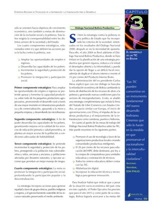 CAPÍTULO
59PÁGINA
ESTRATEGIA BOLIVIANA DE TECNOLOGÍAS DE LA INFORMACIÓN Y LA COMUNICACIÓN PARA EL DESARROLLO
EL DESARROLLO
DE LAS TIC
EN BOLIVIA
sólo se orienten hacia objetivos de crecimiento
económico, sino también a metas de disminu-
ción de la exclusión social y la pobreza. Esta la-
bor exigiría la corresponsabilidad entre los dis-
tintos actores de la sociedad y del Estado.
Los cuatro componentes estratégicos, rela-
cionados entre sí y que definen las acciones pa-
ra la lucha contra la pobreza, son:
Ampliar las oportunidades de empleo e
ingresos.
Desarrollar las capacidades de los pobres.
Incrementar la seguridad y protección de
los pobres.
Promover la integración y participación
social.
Primer componente estratégico: Para ampliar
las oportunidades de empleo e ingresos se pre-
tende apoyar y fomentar la capacidad producti-
va, sobre todo de los pequeños productores agro-
pecuarios, promoviendo el desarrollo rural a través
de una mayor inversión en infraestructura producti-
va y de comercialización, apoyando a la micro y
pequeña empresa, y desarrollando las microfinanzas.
Segundo componente estratégico: A fin de
poder desarrollar las capacidades de los pobres,
garantizando mejoras en la calidad de los servi-
cios de educación primaria y salud preventiva, se
plantea un mayor acceso de la población a con-
diciones adecuadas de habitabilidad.
Tercer componente estratégico: Se pretende
incrementar la seguridad y protección de los po-
bres, protegiendo a la población más vulnerable:
niñas y niños, ancianas y ancianos, y poblaciones
afectadas por desastres naturales; y ejecutar ac-
ciones que permitan un mejor manejo de riesgos.
Cuarto componente estratégico: La meta es
promover la integración y participación social,
profundizando la participación popular y la
descentralización.
La estrategia incorpora acciones para generar
equidad a favor de grupos étnicos, pueblos indígenas
y mujeres, y el aprovechamiento sostenible de los re-
cursos naturales preservando el medio ambiente.
Diálogo Nacional Bolivia Productiva
S
i bien la estrategia contra la pobreza es
una política de Estado que ha incorpo-
rado los criterios de la sociedad, sinteti-
zados en los resultados del Diálogo Nacional
2000, después se vio la necesidad de ajustarla.
Para ello, el año 2004 se llevó adelante el Diá-
logo Nacional Bolivia Productiva, donde se hizo
énfasis en la planificación de una estrategia pro-
ductiva que genere riqueza, reduzca a la mitad
el desempleo abierto y la informalidad, y pueda
dar la opción de llegar a un déficit fiscal cero,
además de duplicar el ahorro interno e invertir el
25 por ciento del Producto Interno Bruto.
La administración del ex presidente Carlos
Mesa explicó que con ese diálogo se buscaba
la refundación económica de Bolivia cambiando la
forma de distribución de los recursos de alivio a la
pobreza y generando nuevas condiciones para los
sectores de microproductores. A esto, se añadió
una estrategia complementaria que incluía la firma
del Tratado de Libre Comercio con Estados Uni-
dos, un pacto similar con Europa, el inicio de
aproximaciones con China, el impulso de las ca-
denas productivas y el mejoramiento de la in-
fraestructura como carreteras, puertos e hidrovías.
En cuanto al aporte de las mesas de trabajo del
Diálogo Nacional Bolivia Productiva sobre las TIC,
éste puede resumirse en los siguientes puntos:
Promover el uso de tecnología a favor de las
organizaciones productivas locales creando
comunidades productivas inteligentes.
El 20 por ciento de los recursos para edu-
cación del HIPC debe destinarse, por ley, a
la compra de computadoras para unidades
educativas y contratación de técnicos.
Todos los centros educativos deben contar
con las TIC.
Alfabetización digital.
Incorporar la educación técnica y tecno-
lógica para generar innovación.
Para finalizar habrá que indicar que a pesar
de la situación socio-económica del país vista
en este capítulo, el Poder Ejecutivo ha previsto
que para el año 2015 y como parte de su estra-
tegia, Bolivia lograría acercarse a las metas del
“Las TIC
pueden
convertirse en
un instrumento
fundamental
del nuevo
desarrollo
boliviano.
Creemos que
sólo lo harán
en la medida
en que
promuevan el
nacionalismo
y la intercultu-
ralidad
ciudadana”.
ANTONIO
ARANÍBAR,
IDH PNUD.
 