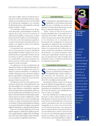 “...nuestro
esfuerzo
deberá
volcarse a la
formulación de
una estrategia
conducente a
subsanar las
falencias y
brindar una
conectividad,
un acceso y un
servicio univer-
sal lo más am-
plio posible en
nuestro
horizonte”.
JOSÉ MARÍA
SANZETENEA,
SITTEL.
CAPÍTULO
61PÁGINA
ESTRATEGIA BOLIVIANA DE TECNOLOGÍAS DE LA INFORMACIÓN Y LA COMUNICACIÓN PARA EL DESARROLLO
EL DESARROLLO
DE LAS TIC
EN BOLIVIA
web está en inglés. Tanto la circulación de in-
formación como la diversidad cultural y el plu-
ralismo son esenciales para crear una Sociedad
de la Información integradora. Los conceptos
de libertad de prensa y diversidad de contenido
pueden y deben ir unidos”.
Los contenidos y aplicaciones de las TIC ge-
neran desarrollo y oportunidades en todos los
aspectos de la vida, ya sea en el comercio, la
administración pública, la educación, la salud,
la generación de empleo y la actividad agríco-
la. Por ello es de vital importancia planificar
acciones concretas para la producción de con-
tenidos, con objetivos claros en los distintos
ámbitos de aplicación.
Es importante estar conscientes de que las
TIC así como generan una gran cantidad de
oportunidades también requieren de una li-
bertad de prensa responsable, donde el uso de
las mismas no genere o promueva intoleran-
cia, resentimiento y odio; por el contrario, de-
bemos preservar valores como el diálogo y el
respeto en toda la sociedad.
Los aplicativos con base en plataformas de
internet han tenido un moderado desarrollo. Por
ejemplo se cuenta con algunos sitios web cen-
trados en comercio electrónico; sin embargo, el
modelo utilizado por estas soluciones tampoco
genera capacidades en el largo plazo y no moti-
va a las empresas a utilizar las nuevas tecnolo-
gías para mejorar sus procesos.
El Gobierno cuenta con varios sistemas de in-
formación interna que, lamentablemente, han
sido desarrollados con tecnologías no compati-
bles, lo que dificulta su interrelación. Impuestos
Internos ha generado la capacidad de poder rea-
lizar las declaraciones de impuestos vía web. El
Banco Central de Bolivia ha desarrollado signifi-
cativos avances en cuanto a validaciones y certifi-
caciones, llenando, tal vez, el vacío normativo que
se tiene en cuanto a las transacciones electróni-
cas de datos. El sistema desarrollado por Aduanas
es otro gran desarrollo tecnológico, que permite
agilizar la importación y exportación de productos.
Existe un crecimiento significativo en la canti-
dad de empresas e instituciones públicas que tie-
nen su propio dominio y página web; sin embargo,
estos sitios web todavía siguen siendo informati-
vos y no cuentan con aplicativos interactivos.
Capacidad humana
S
e entiende por capacidad humana a las
habilidades y conocimientos desarrolla-
dos por un individuo, los mismos que
permiten un mayor desarrollo humano a través
del uso y aprovechamiento de las TIC.
“Todos –indica el Plan de Acción de la
Cumbre Mundial sobre la Sociedad de la In-
formación de Ginebra– deben tener las apti-
tudes necesarias para aprovechar plenamen-
te los beneficios de la Sociedad de la
Información. Por consiguiente, la creación de
capacidad y la adquisición de conocimientos
sobre las TIC son esenciales. Estas pueden con-
tribuir a la consecución de la educación uni-
versal, a través de la enseñanza y la formación
de profesores, y la oferta de mejores condi-
ciones para el aprendizaje continuo, que abar-
que a las personas que están al margen de la
enseñanza oficial, y el perfeccionamiento de
las aptitudes profesionales.”
Conectividad e infraestructura
S
e entiende por conectividad e infraes-
tructura a la plataforma tecnológica (re-
des telefónicas fijas, móviles, internet, ra-
dio, televisión, PC, telecentros, etc.), que
permite el servicio y acceso universal para el uso
de las TIC con objetivos de desarrollo.
Actualmente, Bolivia cuenta con 10 opera-
dores de telefonía de larga distancia, 4 opera-
dores de telefonía móvil, 157 canales de TV, 545
operadores de radiodifusión, 20 proveedores
de servicio de internet y una variedad de servi-
cios, en costos y en calidad.
Pero esta realidad sólo es visible para aque-
llas áreas o centros urbanos donde se han po-
dido generar economías de mercado, en con-
traste directo y desequilibrado con las áreas
rurales y periurbanas, que aún se encuentran
marginadas en su acceso a los servicios bási-
cos de telecomunicaciones. Una muestra de
esto es el desarrollo de la penetración del ser-
vicio de telefonía fija y móvil a nivel nacional,
el cual se ha incrementado significativamente
durante los últimos años, llegando a casi 25
(24,76) líneas cada 100 habitantes el 2004 en
PASA A LA PÁGINA 64>>
 