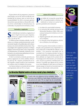 “Uno no sólo
tiene que
fijarse en cómo
desarrollar la
norma, sino
que uno tam-
bién tiene que
cuidar que esta
norma sea
aplicable”.
DIEGO ARCE,
SITTEL.
CAPÍTULO
65PÁGINA
ESTRATEGIA BOLIVIANA DE TECNOLOGÍAS DE LA INFORMACIÓN Y LA COMUNICACIÓN PARA EL DESARROLLO
EL DESARROLLO
DE LAS TIC
EN BOLIVIA
El gran defecto de los programas y proyectos
relacionados con las TIC está en la falta de con-
tinuidad de los mismos, pues se carece de au-
tosostenibilidad. Por ello es necesario generar
mecanismos que permitan un desarrollo conti-
nuo de la conectividad, la infraestructura, los
contenidos, los proyectos de normativa y otros.
Normativa y regulación
S
e entiende por normativa y regulación al
marco legal necesario para impulsar,
promover y regular el desarrollo del ac-
ceso y uso de las TIC.
En Bolivia la base normativa referida a las TIC
destaca un enfoque predominantemente unidi-
mensional, basado en la problemática de la infraes-
tructura y los servicios de telecomunicaciones. Hoy,
el paradigma de la regulación presenta un enfoque
integral y transversal que tiene como componentes
a la infraestructura, el contenido, el derecho a la in-
formación y los servicios que predominan en la nue-
va Sociedad de la Información.
Si bien la normativa existente presenta una
profusa regulación en ciertos ámbitos relevan-
tes para las TIC, requiere actualización en to-
dos aquellos campos jurídicos que mantienen
un conflicto entre la realidad y las normas.
Los Anexos incluyen un resumen de las normas
más importantes sobre las TIC en el país.
Actores TIC en Bolivia
P
ara hablar de la situación actual de las
TIC y la productividad en Bolivia nor-
malmente se toman en cuenta los si-
guientes parámetros de evaluación:
Los datos de conectividad existentes.
La variación del ranking nacional en la
Networked Readiness Index (NRI), para
conocer la situación de Bolivia en el con-
texto global.
Aspectos generales del comercio electró-
nico en Bolivia.
La situación actual del gobierno electró-
nico en Bolivia y los municipios.
Entre los puntos mencionados no están in-
dicados otros parámetros muy importantes co-
mo la educación, el desarrollo de software y con-
tenidos, y los proyectos ejecutados por la
sociedad civil y la empresa privada, los que sí
fueron considerados el momento en que la ETIC
llevó adelante un mapeo de los actores de las
Tecnologías de la Información y la Comunica-
ción, una de sus primeras contribuciones (ver
Anexos). Es posible que algunos de los actores
no se vean reflejados en éste; pero en el futuro lo
estarán porque se trata de un escenario que ten-
drá que ser alimentado continuamente.
 