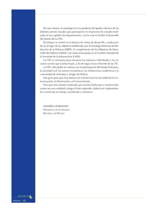 10PÁGINA
De esta manera, la estrategia en sí es producto del aporte colectivo de los
distintos actores sociales que participaron en el proceso de consulta reali-
zado en las capitales de departamento, con lo cual se facilitó el desarrollo
del diseño de la ETIC.
El enfoque se centró en el alcance de metas de desarrollo, coadyuvan-
do así al logro de los objetivos establecidos por la Estrategia Boliviana de Re-
ducción de la Pobreza (EBRP), el cumplimiento de los Objetivos de Desa-
rrollo del Milenio (ODM) y las metas formuladas en la Cumbre Mundial de
la Sociedad de la Información (CMSI).
La ETIC es necesaria para encauzar los esfuerzos individuales y los re-
cursos con los que cuenta el país, a fin de lograr el uso eficiente de las TIC.
La ETIC sólo podrá ser exitosa con la participación del Estado boliviano,
la sociedad civil, los actores económicos, las instituciones académicas y la
comunidad de donantes y amigos de Bolivia.
Este gran paso que hoy damos nos orienta hacia la Sociedad de la Co-
municación, la Información y el Conocimiento.
Para que este esfuerzo realizado por muchas bolivianas y muchos boli-
vianos sea una realidad y tenga el éxito esperado, deberá ser implementa-
do a través de un trabajo coordinado y armónico.
SANDRO GIORDANO
PRESIDENTE DEL CONGRESO
REPÚBLICA DE BOLIVIA
 
