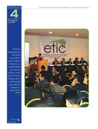 ESTRATEGIA BOLIVIANA DE TECNOLOGÍAS DE LA INFORMACIÓN Y LA COMUNICACIÓN PARA EL DESARROLLO
68PÁGINA
CAPÍTULO
CONSTRUCCIÓN
DE LA ETIC
“Todos los
departamentos
han hecho
estos talleres
para recoger la
variedad, la in-
terculturalidad
que existe en
Bolivia, y refle-
jarla en esta es-
trategia, que es
una estrategia
para todos los
bolivianos”.
ALFREDO MARTY,
PNUD.
 