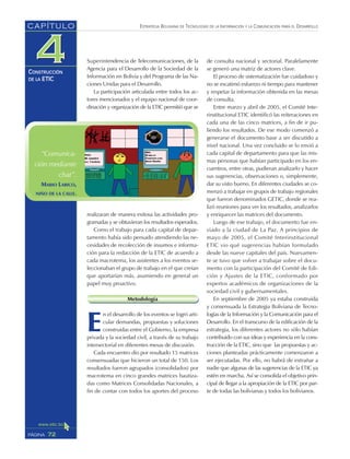 ESTRATEGIA BOLIVIANA DE TECNOLOGÍAS DE LA INFORMACIÓN Y LA COMUNICACIÓN PARA EL DESARROLLO
72PÁGINA
CAPÍTULO
CONSTRUCCIÓN
DE LA ETIC
de consulta nacional y sectorial. Paralelamente
se generó una matriz de actores clave.
El proceso de sistematización fue cuidadoso y
no se escatimó esfuerzo ni tiempo para mantener
y respetar la información obtenida en las mesas
de consulta.
Entre marzo y abril de 2005, el Comité Inte-
rinstitucional ETIC identificó las reiteraciones en
cada una de las cinco matrices, a fin de ir pu-
liendo los resultados. De ese modo comenzó a
generarse el documento base a ser discutido a
nivel nacional. Una vez concluido se lo envió a
cada capital de departamento para que las mis-
mas personas que habían participado en los en-
cuentros, entre otras, pudieran analizarlo y hacer
sus sugerencias, observaciones o, simplemente,
dar su visto bueno. En diferentes ciudades se co-
menzó a trabajar en grupos de trabajo regionales
que fueron denominados GETIC, donde se rea-
lizó reuniones para ver los resultados, analizarlos
y enriquecer las matrices del documento.
Luego de ese trabajo, el documento fue en-
viado a la ciudad de La Paz. A principios de
mayo de 2005, el Comité Interinstitucional
ETIC vio qué sugerencias habían formulado
desde las nueve capitales del país. Nuevamen-
te se tuvo que volver a trabajar sobre el docu-
mento con la participación del Comité de Edi-
ción y Ajustes de la ETIC, conformado por
expertos académicos de organizaciones de la
sociedad civil y gubernamentales.
En septiembre de 2005 ya estaba construida
y consensuada la Estrategia Boliviana de Tecno-
logías de la Información y la Comunicación para el
Desarrollo. En el transcurso de la edificación de la
estrategia, los diferentes actores no sólo habían
contribuido con sus ideas y experiencia en la cons-
trucción de la ETIC, sino que las propuestas y ac-
ciones planteadas prácticamente comenzaron a
ser ejecutadas. Por ello, no habrá de extrañar a
nadie que algunas de las sugerencias de la ETIC ya
estén en marcha. Así se consolida el objetivo prin-
cipal de llegar a la apropiación de la ETIC por par-
te de todas las bolivianas y todos los bolivianos.
Superintendencia de Telecomunicaciones, de la
Agencia para el Desarrollo de la Sociedad de la
Información en Bolivia y del Programa de las Na-
ciones Unidas para el Desarrollo.
La participación articulada entre todos los ac-
tores mencionados y el equipo nacional de coor-
dinación y organización de la ETIC permitió que se
realizaran de manera exitosa las actividades pro-
gramadas y se obtuvieran los resultados esperados.
Como el trabajo para cada capital de depar-
tamento había sido pensado atendiendo las ne-
cesidades de recolección de insumos e informa-
ción para la redacción de la ETIC de acuerdo a
cada macrotema, los asistentes a los eventos se-
leccionaban el grupo de trabajo en el que creían
que aportarían más, asumiendo en general un
papel muy proactivo.
Metodología
E
n el desarrollo de los eventos se logró arti-
cular demandas, propuestas y soluciones
construidas entre el Gobierno, la empresa
privada y la sociedad civil, a través de su trabajo
intersectorial en diferentes mesas de discusión.
Cada encuentro dio por resultado 15 matrices
consensuadas que hicieron un total de 150. Los
resultados fueron agrupados (consolidados) por
macrotema en cinco grandes matrices bautiza-
das como Matrices Consolidadas Nacionales, a
fin de contar con todos los aportes del proceso
“Comunica-
ción mediante
chat”.
MARIO LARICO,
NIÑO DE LA CALLE.
 