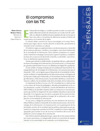 11PÁGINA
mensajesMENSAJES
E
l desarrollo tecnológico y científico permite acceder con mayor faci-
lidad a diferentes fuentes de información con un alto nivel de conte-
nido, no obstante la distribución poco equitativa de este acceso que se
hace más crítica e incrementa las diferencias sociales al interior de
nuestro país y en el entorno de la región.
Es nuestro deber convertir las nuevas tecnologías en la mejor herra-
mienta para lograr ejercer nuestro derecho al desarrollo, permitiendo la
inclusión social, económica y cultural.
El Gobierno asigna un papel prioritario a la democratización y desarrollo
de los sistemas educativo, científico y tecnológico como base fundamental
de la Sociedad de la Información. Estos sistemas constituyen un compo-
nente central de la estrategia nacional para superar la pobreza y establecer
las bases de un proceso de desarrollo sostenido y sustentable, cuyos bene-
ficios se distribuirán equitativamente.
Nuestro país enfrenta un doble desafío, ser partícipes del uso y aplicación de
las Nuevas Tecnologías de la Información y la Comunicación y, al mismo tiem-
po, garantizar plenamente el acceso a la alfabetización digital de la población.
En este sentido, el trabajo realizado por la Coordinación Nacional de la “Es-
trategia Boliviana de Tecnologías de la Información y la Comunicación para el
Desarrollo”, ETIC, con la Agencia para el Desarrollo de la Sociedad de la Infor-
mación en Bolivia, la Superintendencia de Telecomunicaciones, el Programa de
las Naciones Unidas para el Desarrollo y el Viceministerio de Electricidad, Ener-
gía Alternativas y Telecomunicaciones, ha permitido identificar, a través de se-
minarios y talleres, las necesidades reales de la sociedad y de las instituciones.
Es importante facilitar el acceso a las TIC a la población en edad escolar
y a los centros de formación pedagógica, ubicados principalmente en las zo-
nas periurbanas y rurales. El Gobierno, a través del Ministerio de Servicios y
Obras Públicas, ha decidido empeñar todos sus esfuerzos en concretar pro-
yectos que faciliten la integración de estas unidades educativas al proceso de
desarrollo. Si no logramos que los niños se apropien de las nuevas tecnolo-
gías, el futuro de Bolivia quedará al margen de su utilización y de su inte-
gración a la Sociedad de la Información.
Es una tarea y obligación prioritarias de este Ministerio de Servicios y
Obras Públicas conducir el desarrollo de las telecomunicaciones y de las Tec-
nologías de la Información y la Comunicación con la participación de los
principales sectores de la sociedad, fijar las políticas participativas para ga-
rantizar el compromiso asumido en la ETIC y establecer el marco legal más
apropiado para facilitar el uso de recursos en beneficio del acceso de la
población a las tecnologías de la información.
Esto reitera la posición planteada de que, a pesar de la crisis socioeconómica
por la que atravesamos, es indispensable invertir en la provisión de equipa-
mientos, en la conectividad, en el contenido y en la infraestructura.
El compromiso
con las TIC
MARIO AVELINO
MORENO VIRUÉZ,
MINISTRO DE
SERVICIOS Y
OBRAS PÚBLICAS.
 