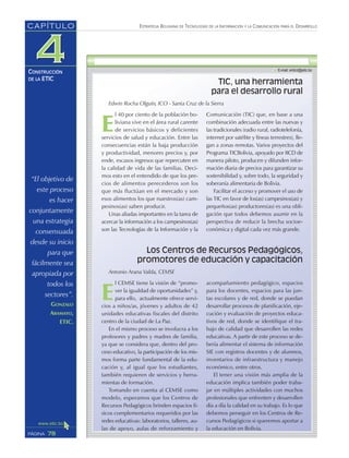 “El objetivo de
este proceso
es hacer
conjuntamente
una estrategia
consensuada
desde su inicio
para que
fácilmente sea
apropiada por
todos los
sectores”.
GONZALO
ARAMAYO,
ETIC.
ESTRATEGIA BOLIVIANA DE TECNOLOGÍAS DE LA INFORMACIÓN Y LA COMUNICACIÓN PARA EL DESARROLLO
78PÁGINA
CAPÍTULO
CONSTRUCCIÓN
DE LA ETIC
E
l CEMSE tiene la visión de “promo-
ver la igualdad de oportunidades” y,
para ello, actualmente ofrece servi-
cios a niños/as, jóvenes y adultos de 42
unidades educativas fiscales del distrito
centro de la ciudad de La Paz.
En el mismo proceso se involucra a los
profesores y padres y madres de familia,
ya que se considera que, dentro del pro-
ceso educativo, la participación de los mis-
mos forma parte fundamental de la edu-
cación y, al igual que los estudiantes,
también requieren de servicios y herra-
mientas de formación.
Tomando en cuenta al CEMSE como
modelo, esperamos que los Centros de
Recursos Pedagógicos brinden espacios fí-
sicos complementarios requeridos por las
redes educativas: laboratorios, talleres, au-
las de apoyo, aulas de reforzamiento y
acompañamiento pedagógico, espacios
para los docentes, espacios para las jun-
tas escolares y de red, donde se puedan
desarrollar procesos de planificación, eje-
cución y evaluación de proyectos educa-
tivos de red, donde se identifique el tra-
bajo de calidad que desarrollen las redes
educativas. A partir de este proceso se de-
bería alimentar el sistema de información
SIE con registros docentes y de alumnos,
inventarios de infraestructura y manejo
económico, entre otros.
El tener una visión más amplia de la
educación implica también poder traba-
jar en múltiples actividades con muchos
profesionales que enfrenten y desarrollen
día a día la calidad en su trabajo. Es lo que
debemos perseguir en los Centros de Re-
cursos Pedagógicos si queremos aportar a
la educación en Bolivia.
TIC, una herramienta
para el desarrollo rural
E
l 40 por ciento de la población bo-
liviana vive en el área rural carente
de servicios básicos y deficientes
servicios de salud y educación. Entre las
consecuencias están la baja producción
y productividad, menores precios y, por
ende, escasos ingresos que repercuten en
la calidad de vida de las familias. Deci-
mos esto en el entendido de que los pre-
cios de alimentos perecederos son los
que más fluctúan en el mercado y son
esos alimentos los que nuestros(as) cam-
pesinos(as) saben producir.
Unas aliadas importantes en la tarea de
acercar la información a los campesinos(as)
son las Tecnologías de la Información y la
Comunicación (TIC) que, en base a una
combinación adecuada entre las nuevas y
las tradicionales (radio rural, radiotelefonía,
internet por satélite y líneas terrestres), lle-
gan a zonas remotas. Varios proyectos del
Programa TICBolivia, apoyado por IICD de
manera piloto, producen y difunden infor-
mación diaria de precios para garantizar su
sostenibilidad y, sobre todo, la seguridad y
soberanía alimentaria de Bolivia.
Facilitar el acceso y promover el uso de
las TIC en favor de los(as) campesinos(as) y
pequeños(as) productores(as) es una obli-
gación que todos debemos asumir en la
perspectiva de reducir la brecha socioe-
conómica y digital cada vez más grande.
Los Centros de Recursos Pedagógicos,
promotores de educación y capacitación
Antonio Arana Valda, CEMSE
Edwin Rocha Olguín, ICO - Santa Cruz de la Sierra
 