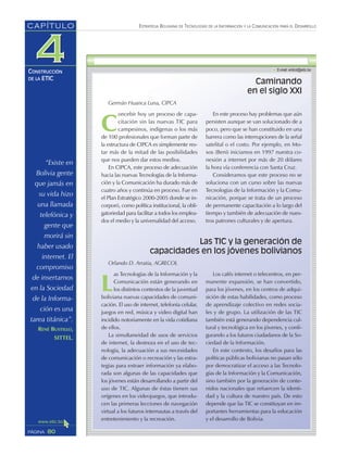 “Existe en
Bolivia gente
que jamás en
su vida hizo
una llamada
telefónica y
gente que
morirá sin
haber usado
internet. El
compromiso
de insertarnos
en la Sociedad
de la Informa-
ción es una
tarea titánica”.
RENÉ BUSTILLO,
SITTEL.
ESTRATEGIA BOLIVIANA DE TECNOLOGÍAS DE LA INFORMACIÓN Y LA COMUNICACIÓN PARA EL DESARROLLO
80PÁGINA
CAPÍTULO
CONSTRUCCIÓN
DE LA ETIC
L
as Tecnologías de la Información y la
Comunicación están generando en
los distintos contextos de la juventud
boliviana nuevas capacidades de comuni-
cación. El uso de internet, telefonía celular,
juegos en red, música y video digital han
incidido notoriamente en la vida cotidiana
de ellos.
La simultaneidad de usos de servicios
de internet, la destreza en el uso de tec-
nología, la adecuación a sus necesidades
de comunicación o recreación y las estra-
tegias para extraer información ya elabo-
rada son algunas de las capacidades que
los jóvenes están desarrollando a partir del
uso de TIC. Algunas de éstas tienen sus
orígenes en los videojuegos, que introdu-
cen las primeras lecciones de navegación
virtual a los futuros internautas a través del
entretenimiento y la recreación.
Los cafés internet o telecentros, en per-
manente expansión, se han convertido,
para los jóvenes, en los centros de adqui-
sición de estas habilidades, como proceso
de aprendizaje colectivo en redes socia-
les y de grupo. La utilización de las TIC
también está generando dependencia cul-
tural y tecnológica en los jóvenes, y confi-
gurando a los futuros ciudadanos de la So-
ciedad de la Información.
En este contexto, los desafíos para las
políticas públicas bolivianas no pasan sólo
por democratizar el acceso a las Tecnolo-
gías de la Información y la Comunicación,
sino también por la generación de conte-
nidos nacionales que refuercen la identi-
dad y la cultura de nuestro país. De esto
depende que las TIC se constituyan en im-
portantes herramientas para la educación
y el desarrollo de Bolivia.
Caminando
en el siglo XXI
Germán Huanca Luna, CIPCA
C
oncebir hoy un proceso de capa-
citación sin las nuevas TIC para
campesinos, indígenas o los más
de 100 profesionales que forman parte de
la estructura de CIPCA es simplemente res-
tar más de la mitad de las posibilidades
que nos pueden dar estos medios.
En CIPCA, este proceso de adecuación
hacia las nuevas Tecnologías de la Informa-
ción y la Comunicación ha durado más de
cuatro años y continúa en proceso. Fue en
el Plan Estratégico 2000-2005 donde se in-
corporó, como política institucional, la obli-
gatoriedad para facilitar a todos los emplea-
dos el medio y la universalidad del acceso.
En este proceso hay problemas que aún
persisten aunque se van solucionado de a
poco, pero que se han constituido en una
barrera como las interrupciones de la señal
satelital o el costo. Por ejemplo, en Mo-
xos (Beni) iniciamos en 1997 nuestra co-
nexión a internet por más de 20 dólares
la hora vía conferencia con Santa Cruz.
Consideramos que este proceso no se
soluciona con un curso sobre las nuevas
Tecnologías de la Información y la Comu-
nicación, porque se trata de un proceso
de permanente capacitación a lo largo del
tiempo y también de adecuación de nues-
tros patrones culturales y de apertura.
Las TIC y la generación de
capacidades en los jóvenes bolivianos
Orlando D. Arratia, AGRECOL
 