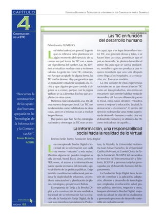 “Buscamos la
construcción
de la capaci-
dad humana
apoyada en las
Tecnologías de
la Información
y la Comuni-
cación”.
EDWIN BUTRÓN,
ADSIB.
ESTRATEGIA BOLIVIANA DE TECNOLOGÍAS DE LA INFORMACIÓN Y LA COMUNICACIÓN PARA EL DESARROLLO
82PÁGINA
CAPÍTULO
CONSTRUCCIÓN
DE LA ETIC
L
os conceptos de Brecha Digital o So-
ciedad de la Información son cada
vez menos “virtuales” y más reales.
Mientras algunos no pueden imaginar su
vida sin mail, Word, Excel, Linux, archivos
PDF, www., el acceso a la información no
puede quedar en manos del mercado y aje-
no al diseño de las políticas públicas. Exige
también coordinación institucional para su-
perar la duplicidad de esfuerzos, un pro-
blema estructural en la planificación de pla-
nes, estrategias y proyectos en Bolivia.
La respuesta de Tarija a la Brecha Di-
gital y a la construcción de una verdadera
Sociedad de la Información fue la crea-
ción de la Fundación Tarija Digital, de la
cual son miembros fundadores la Prefec-
tura, la Alcaldía, la Universidad Autóno-
ma Juan Misael Saracho, la Universidad
Católica Boliviana, el Comité Cívico de Ta-
rija, la Fundación AUTAPO, la Cooperativa
de Servicios de Telecomunicación y Tele-
fonía, ECOVIA y personas tarijeñas preo-
cupadas por el desarrollo humano del de-
partamento.
La Fundación Tarija Digital tiene la mi-
sión de contribuir a la aplicación, adapta-
ción, difusión y desarrollo de tecnologías
que, empleadas en educación, salud, ges-
tión pública, servicios, negocios y otros,
busquen eliminar la Brecha Digital, mejo-
rando la calidad de vida de los ciudadanos
y generando procesos de desarrollo soste-
nible sin exclusión social.
Las TIC en función
del desarrollo humano
L
os intelectuales y, en general, la gente
que es reflexiva debe plantearse en
algún momento del ejercicio de su
carrera en qué forma las TIC van a resol-
ver el problema del hambre. Las TIC tien-
den a virtualizar muchas cosas y no tienen
calorías. La gente no come TIC, entonces,
eso hay que acoplarlo de alguna forma, las
TIC con los átomos. Hay que garantizar que
un restaurante virtual esté acoplado a la co-
cina y que alguien prepare comida si al-
guien va a comer, porque con la página
Web no se va a alimentar. Eso hay que aco-
plarlo con otras cosas.
Podemos estar idealizando a las TIC de
una manera desproporcional. Las TIC son
fundamentales como habilitadoras de otras
cosas, pero en sí mismas no van a resolver
los problemas.
Hay países que han hecho estrategias
nacionales y vieron que las TIC eran un sec-
tor capaz, que si se logra desarrollar el sec-
tor TIC, eso generará divisas y éstas, si se
hacen bien las cosas, permitirán que el
país se desarrolle. Se plantea desarrollar el
sector TIC para que se vuelva producti-
vo, rentable y que eso produzca una ri-
queza monetaria que uno verá después
cómo llega a los hospitales, a la educa-
ción, etc. Eso es un modelo.
La otra variante de estas experiencias
nacionales no es que vieron al sector TIC
como un área productiva, sino como un
mecanismo que permite habilitar metas de
desarrollo y allí hay una diferencia que no
es trivial, estos países deciden: “Nosotros
vamos a mejorar la educación, la salud, la
democracia y el comercio”. El centro del
ejercicio es desarrollar unas metas superio-
res de desarrollo humano y vuelvo otra vez
al desarrollo humano y se utilizan a las TIC
como indicadoras de aquello…
La información, una responsabilidad
social hacia la realidad de lo virtual
Ernesto Farfán Tórrez, Fundación Tarija Digital
Pablo Liendo, FUNREDES
 