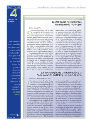 “Nos enfrenta-
mos a un doble
reto para tratar
de acortar la
brecha: debe-
mos apretar el
paso para
recuperar el
tiempo de
retraso y
debemos
adecuar el
avance del
mundo de
vanguardia a
nuestra
realidad”.
AIDEE NAVA,
ALCALDÍA
SUCRE.
ESTRATEGIA BOLIVIANA DE TECNOLOGÍAS DE LA INFORMACIÓN Y LA COMUNICACIÓN PARA EL DESARROLLO
84PÁGINA
CAPÍTULO
CONSTRUCCIÓN
DE LA ETIC
¿
Por qué es un gran desafío? Porque
con la aplicación de las Tecnologías de
la Información y la Comunicación, Bo-
livia se juega su competitividad en el mun-
do globalizado. Por un lado, la Bolivia mo-
derna, informada y consciente de la
imperiosa obligación de no quedarse atrás
cuando el mundo avanza a grandes pasos.
Su abstención representa la amenaza más
seria, tomando en cuenta la idiosincrasia
del verticalismo en la toma de decisiones.
Ante esta situación, el cometido de pro-
mover la utilización de las TIC en todos
los ámbitos del país merece un gran aplau-
so. No será fácil cambiar mentalidades co-
mo, por ejemplo, la falta de una cultura
de la lectura en una sociedad eminente-
mente “oral” que prefiere reuniones reales
antes que virtuales, las que incrementan
la eficiencia. Cambiar mentalidades im-
plica un proceso lento y difícil, cuando
nuestros competidores adoptan las nue-
vas tecnologías a la velocidad de la luz.
Al igual que en otros temas, es menes-
ter conformar alianzas estratégicas para
triunfar en un desafío existencial para Bo-
livia. Actualmente muchos de los socios
de esta alianza están todavía un tanto ale-
jados del cometido, sea por falta de infor-
mación sobre las ventajas incuestionables
que ofrecen las TIC, sea por una cuestión
de autosuficiencia –y otras razones simi-
lares– que culmina en la convicción equi-
vocada de que no necesitan capacitarse
en este dominio.
En base a lo que he visto en la fase de la
preparación de la Estrategia Boliviana de
las Tecnologías de la Información y la Co-
municación para el Desarrollo, puedo in-
dicar que los obstáculos están identifica-
dos y que se están proponiendo buenas
soluciones para eliminarlos o mitigarlos.
Las TIC como herramientas
del desarrollo municipal
Delina Otazú, FAM
C
omo nuevos escenarios de un inten-
so intercambio de información y ve-
hículos de una comunicación, vin-
culación e integración sin precedentes,
desde la perspectiva del desarrollo munici-
pal, las TIC deberían convertirse en instru-
mentos transformadores para el logro de
una administración más eficaz, eficiente y
transparente; pero al mismo tiempo –y so-
bre todo– en una posibilidad real de parti-
cipación de los ciudadanos, que es, en de-
finitiva, una deuda pendiente de los
gobiernos municipales con los bolivianos.
Y quizá algunos hechos, como 327 au-
toridades municipales que aún aprenden a
gobernar incluso después de 11 años de
participación popular o la incontrastable
realidad de que en Bolivia el nivel de co-
nectividad es aún muy bajo (el 26 por
ciento de los municipios tiene conexión,
según Enlared Municipal de la FAM-Boli-
via), sumados a otros, podrían hacernos
pensar que aún estamos muy lejos de ese
objetivo. Pero, en el ámbito de lo posible,
no podemos olvidar que más del 70 por
ciento de la población boliviana se en-
cuentra concentrada en 16 municipios
grandes, que bien podrían impulsar el uso
de las TIC en tres ámbitos: el de la infor-
mación, haciendo visible todo lo que el
ciudadano necesita y de ese modo prestar
un servicio más eficaz; el del acceso de
forma efectiva y económica a la gestión,
buscando eficiencia; y el de la participa-
ción, que permita al ciudadano ejercer un
rol activo en la toma de decisiones en los
distintos niveles de la administración pú-
blica, teniendo el cuidado de garantizar
no sólo la posibilidad de dar respuestas,
sino una verdadera toma de decisiones.
Las TIC pueden, por un lado, posibilitar
una mejor administración o prestación y
gestión de servicios de la municipalidad y,
por otro, garantizar la participación de los
ciudadanos en el gobierno municipal y en
las decisiones que toma.
Las Tecnologías de la Información y la
Comunicación en Bolivia, un gran desafío
Willi Noack, Riberalta-Bolivia.com
 