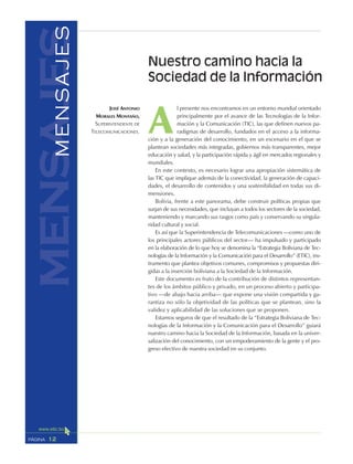 12PÁGINA
mensajesMENSAJES
A
l presente nos encontramos en un entorno mundial orientado
principalmente por el avance de las Tecnologías de la Infor-
mación y la Comunicación (TIC), las que definen nuevos pa-
radigmas de desarrollo, fundados en el acceso a la informa-
ción y a la generación del conocimiento, en un escenario en el que se
plantean sociedades más integradas, gobiernos más transparentes, mejor
educación y salud, y la participación rápida y ágil en mercados regionales y
mundiales.
En este contexto, es necesario lograr una apropiación sistemática de
las TIC que implique además de la conectividad, la generación de capaci-
dades, el desarrollo de contenidos y una sostenibilidad en todas sus di-
mensiones.
Bolivia, frente a este panorama, debe construir políticas propias que
surjan de sus necesidades, que incluyan a todos los sectores de la sociedad,
manteniendo y marcando sus rasgos como país y conservando su singula-
ridad cultural y social.
Es así que la Superintendencia de Telecomunicaciones —como uno de
los principales actores públicos del sector— ha impulsado y participado
en la elaboración de lo que hoy se denomina la “Estrategia Boliviana de Tec-
nologías de la Información y la Comunicación para el Desarrollo” (ETIC), ins-
trumento que plantea objetivos comunes, compromisos y propuestas diri-
gidas a la inserción boliviana a la Sociedad de la Información.
Este documento es fruto de la contribución de distintos representan-
tes de los ámbitos público y privado, en un proceso abierto y participa-
tivo —de abajo hacia arriba— que expone una visión compartida y ga-
rantiza no sólo la objetividad de las políticas que se plantean, sino la
validez y aplicabilidad de las soluciones que se proponen.
Estamos seguros de que el resultado de la “Estrategia Boliviana de Tec-
nologías de la Información y la Comunicación para el Desarrollo” guiará
nuestro camino hacia la Sociedad de la Información, basada en la univer-
salización del conocimiento, con un empoderamiento de la gente y el pro-
greso efectivo de nuestra sociedad en su conjunto.
JOSÉ ANTONIO
MORALES MONTAÑO,
SUPERINTENDENTE DE
TELECOMUNICACIONES.
Nuestro camino hacia la
Sociedad de la Información
 