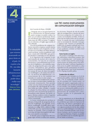“Es indudable
que estamos
avanzando un
poco lento en
el país. En
cuanto a las
TIC, nos falta
bastante
infraestructura
física para
poder desa-
rrollar esta
tecnología”.
MARCELO TAPIA,
MIN. DEFENSA.
ESTRATEGIA BOLIVIANA DE TECNOLOGÍAS DE LA INFORMACIÓN Y LA COMUNICACIÓN PARA EL DESARROLLO
88PÁGINA
CAPÍTULO
CONSTRUCCIÓN
DE LA ETIC
Las TIC como instrumento
de comunicación bilingüe
Iván Guzmán de Rojas, ATAMIRI
E
l lenguaje aún es una gran barrera en
la comunicación vía internet porque
quien navegue no podrá contar a su
lado con un traductor profesional. De los
seis mil idiomas que existen en el mundo,
hasta mayo de 2005 se tenían 75 registra-
dos en internet y el inglés sigue siendo el
más utilizado.
Uno de los problemas de cualquier tra-
ductor mecánico empieza cuando intenta
traducir idiomas como el japonés o el chi-
no que no se escriben con letras latinas y
cuyas escrituras recién se pudieron codi-
ficar a través del UNICODE, que permi-
tió introducir contenidos en esos idiomas.
Es la Ingeniería del Lenguaje la que
está tratando de resolver ese y otros in-
convenientes. Se trata de un conjunto
de técnicas y procedimientos que se sir-
ven de la lingüística y de métodos espe-
ciales de programación para crear apli-
caciones informáticas que permiten
resolver los problemas de transliteración,
de manejo de bases de datos lexicográfi-
cas multilingües y de traducción de tex-
tos. Las técnicas de digitalización y re-
conocimiento de la voz también son
tomadas en cuenta en este campo.
Los sistemas de transliteración convier-
ten un texto a escritura latina, también de-
nominada romanización. Esto permite
contar con una misma escritura que refle-
ja la fonética de cada lenguaje de una ma-
nera leíble por todos, siempre y cuando
se adopten las letras latinas con carácter
universal como una forma de escritura in-
termediaria entre idiomas. De hecho, al-
gunos idiomas asiáticos como el japonés
ya poseen diccionarios y gramáticas en es-
critura romanizada.
La forma romanizada de escritura es
útil para el desarrollo de programas de tra-
ducción multilingüe. Por ejemplo, el tra-
ductor multilingüe ATAMIRI opera inter-
namente en código ANSI y utiliza el código
UNICODE para las representaciones de
interfaz en pantalla, como se puede ver
en la base de datos lexicográfica del siste-
ma: www.atamiri.cc/arunqera
El desafío para la Ingeniería del Len-
guaje sigue siendo la traducción automá-
tica de textos. Después de más de medio
siglo de investigaciones e intentos de hacer
funcionar programas de traducción, se
cuenta con resultados servibles. Si bien es
cierto que las traducciones aún no son per-
fectas, no queda otra que conformarnos
ante la necesidad de entender mensajes
o páginas web. Veamos un ejemplo de
traducción al español realizado por el sis-
tema ATAMIRI partiendo del inglés y en
el que podemos constatar un buen nivel
de inteligibilidad:
Texto fuente en inglés:
The project is looking at the role of pu-
blic information, information systems, and
ICTs in mediating state - civil society rela-
tions. Gender issues and the work of orga-
nized women are being used as the back-
drop for this study. A primary hypothesis is
that access to public information is a key
ingredient for the participation of civil so-
ciety organizations and social movements
in the shaping of public policy.
Traducción sin afinar:
El proyecto está mirando en el rol de
información pública, sistemas de informa-
ción, y TIC en mediando estado- relacio-
nes de sociedad civil. Género emite y el
trabajo de mujeres organizadas están es-
tando utilizado como el telón de fondo pa-
ra este estudio. Una hipótesis primaria es
ese acceso a información pública es un in-
grediente clave para la participación de or-
ganizaciones de sociedad civil y movi-
mientos sociales en la plasmando de
política pública.
Por la experiencia en el desarrollo de
ATAMIRI y conociendo la naturaleza de
los problemas que están en el proceso de
traducción, me atrevo a pronosticar que
en unos 10 años más será posible contar
con algunos productos de tan alta calidad
que no se podrá distinguir si la traducción
fue hecha automáticamente o por un tra-
ductor humano, por lo menos en textos
sin exigencias literarias. Empero, es posible
que el problema aún no resuelto siga sien-
do de índole económica.
 
