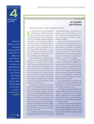 ESTRATEGIA BOLIVIANA DE TECNOLOGÍAS DE LA INFORMACIÓN Y LA COMUNICACIÓN PARA EL DESARROLLO
90PÁGINA
CAPÍTULO
CONSTRUCCIÓN
DE LA ETIC
“Si bien los
objetivos de los
diferentes
actores pueden
plantearse en
algún caso
como diferen-
tes tecnológi-
camente, son
complementa-
rios. Esta es la
razón funda-
mental para
generar un
plan de desa-
rrollo integral
y evitar inefi-
ciencias”.
EDUARDO TRIGO,
CATELBO.
Un desafío
para Bolivia
Hormando Vaca Díez, senador de la República de Bolivia
L
a construcción de una Sociedad de
la Información y del Conocimiento
para la articulación de nuevas for-
mas de organización social y de produc-
ción es un verdadero desafío en Bolivia,
teniendo en cuenta las grandes deficien-
cias de acceso a la infraestructura de te-
lecomunicaciones. A pesar de ello, la
adecuada y oportuna adopción de las
Tecnologías de la Información y la Co-
municación podría coadyuvar en la solu-
ción de problemas estructurales en di-
versos ámbitos de la vida del país.
Aunque débilmente, el Estado está dan-
do pasos en sus diversos ámbitos, mani-
festándose un creciente interés en desa-
rrollar iniciativas de gobierno electrónico
dentro de las instituciones públicas, en las
que ya existe cierto conocimiento o cul-
tura institucional acerca de los beneficios
de la incorporación de recursos tecnoló-
gicos en las tareas de organización interna
e información a la ciudadanía. Prueba de
ello es la gran cantidad de “sitios web” de
las diversas instancias del Estado actual-
mente en funcionamiento.
Sin embargo, el Estado aún no ha asu-
mido el rol fundamental de ser el promo-
tor e impulsor de la adopción masiva de
las TIC a nivel público y privado. El interés
de usar los recursos tecnológicos para brin-
dar información debe convertirse en la
aplicación formal de las Tecnologías de la
Información y la Comunicación para go-
bernar. Es necesario buscar mecanismos
ingeniosos para lograr una mayor “alfabe-
tización digital”, incentivando, si es posible
subvencionando, el acceso a la tecnolo-
gía y sus contenidos.
La iniciativa para la formulación de una
Estrategia Boliviana de las TIC es el ele-
mento fundamental de una política nacio-
nal, para cuya efectiva aplicación se de-
berá convocar a las organizaciones y sec-
tores productivos, privados, sociales,
estatales y políticos.
Estoy convencido de que las limitacio-
nes financieras no obstaculizan la cons-
trucción de una Sociedad de la Informa-
ción inclusiva y sostenible ni son óbice
para asumir el desafío para cerrar gradual,
pero aceleradamente, la Brecha Digital,
estableciendo el marco legal y regulatorio
requerido como base para lograr mayor
inversión y crecimiento tecnológico.
Por el contrario, una adecuada aplica-
ción de la tecnología podría significar im-
portantes ahorros de recursos económicos
como es el caso de la promulgación del
Decreto Supremo N° 28076 que, en aten-
ción al sector de jubilados, permitirá trans-
parencia, generará eficiencia en la asigna-
ción de recursos públicos y, sobre todo,
prestará una atención digna a los ciuda-
danos de la tercera edad.
Hoy están definidos los factores críti-
cos del éxito. A futuro, los desafíos serán
importantes y, por ello, será significativo
el consenso que deberá existir.
La estrategia formulada cumple con el
objetivo fundamental de sentar bases para
el inicio de esta gran tarea, las consultas
públicas realizadas en los nueve departa-
mentos del país han compilado de forma
participativa y representativa los objetivos
y metas estratégicas.
El Congreso Nacional está comprome-
tido con esta estrategia. Ya ha dado sus
primeros pasos institucionales con el pro-
grama Congreso Digital y será un firme
apoyo al desarrollo de la Sociedad de la
Información.
 