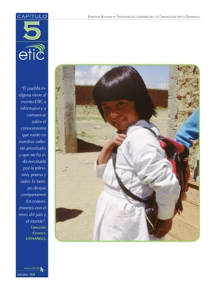 ESTRATEGIA BOLIVIANA DE TECNOLOGÍAS DE LA INFORMACIÓN Y LA COMUNICACIÓN PARA EL DESARROLLO
94PÁGINA
CAPÍTULO
“El pueblo in-
dígena viene al
evento ETIC a
informarse y a
comunicar
sobre el
conocimiento
que existe en
nuestras cultu-
ras ancestrales
y que no ha si-
do rescatado
por la televi-
sión, prensa y
radio. Es tiem-
po de que
compartamos
los conoci-
mientos con el
resto del país y
el mundo”.
GREGORIO
CHOQUE,
CONAMAQ.
 