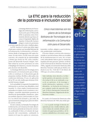 ESTRATEGIA BOLIVIANA DE TECNOLOGÍAS DE LA INFORMACIÓN Y LA COMUNICACIÓN PARA EL DESARROLLO CAPÍTULO
95PÁGINA
L
a Estrategia Boliviana de Tecno-
logías de la Información y la Co-
municación para el Desarrollo
(ETIC) se presenta como el ins-
trumento directriz que busca al-
canzar el importante objetivo de
impulsar el desarrollo humano
integral a través de previsiones
y acciones específicas de corto y mediano plazo.
La ETIC muestra el camino que debe seguir
el país para construir una Sociedad Boliviana de
la Comunicación, la Información y el Conoci-
miento desde el protagonismo del sujeto hu-
mano. En este marco, la ETIC traza una visión
concreta y de conjunto de las oportunidades
y límites que tienen las TIC como contribu-
yentes del desarrollo humano integral. Tam-
bién señala las acciones prioritarias así como
el despliegue de esfuerzos y recursos necesarios
para alcanzar este desarrollo.
La Estrategia Boliviana de Tecnologías de la
Información y la Comunicación para el Desa-
rrollo se constituye en el documento guía de
propuestas realistas, flexibles y adecuadas a las
condiciones bolivianas. El uso y la aplicación
de las TIC son sólo medios para alcanzar el de-
sarrollo humano integral.
En la actualidad, la expresión Sociedad de la
Información es una frase muy difundida a nivel
mundial. Y, si bien implica transformaciones
profundas en el plano social, económico y tec-
nológico –trayendo importantes promesas en
términos de oportunidades y beneficios–, plan-
tea también aspectos controversiales en cuan-
to a sus efectos de exclusión y, por ende, de
aprovechamiento desigual por parte de distin-
tos actores sociales.
En este contexto, las llamadas Tecnologías de
la lnformación y la Comunicación están alteran-
do de manera profunda las formas de conviven-
cia, acelerando el ritmo y el volumen de la ge-
neración del conocimiento, cambiando la
manera en la que los sujetos se comunican,
“...he trabaja-
do en la mesa
de contenidos
y aplicaciones.
Si bien todos
los temas son
muy importan-
tes, considera-
mos que la te-
mática de
contenido es
vital, porque
una carretera
sin contenidos
es muy difícil
poderla utilizar
y llegar a don-
de queremos
llegar.”.
SUSANA
HANNOVER,
OPS-OMS.
Cinco macrotemas son los
pilares de la Estrategia
Boliviana de Tecnologías de la
Información y la Comunica-
ción para el Desarrollo.
La ETIC para la reducción
de la pobreza e inclusión social
transmiten, reciben, adaptan y usan la informa-
ción, produciendo conocimiento.
El acceso a bienes y servicios info-comunica-
cionales es uno de los temas críticos en el análisis
de las transformaciones en curso. Así, se tiene
como antecedentes básicos para la orientación
equitativa de estos procesos: primero, la Decla-
ración Universal de los Derechos Humanos de
1948 y, segundo, la Convención Americana sobre
Derechos Humanos ratificada por Bolivia me-
diante la Ley No. 1430 del 11 de febrero de
1993 que, en su tenor, señala que:
Todo individuo tiene derecho a la liber-
tad de opinión y de expresión; este dere-
cho incluye el de no ser molestado a cau-
sa de sus opiniones, el de investigar y
recibir información y opiniones, y el de
difundirlas, sin limitación de fronteras,
por cualquier medio de expresión (Artí-
culo 19 de la Declaración Universal de
Derechos Humanos. Organización de las
Naciones Unidas).
En cuanto a la Convención Americana sobre
Derechos Humanos de 1969, ésta señala que:
(…) no se puede restringir el derecho de
expresión por vías o medios indirectos, tales
como el abuso de controles oficiales o par-
ticulares de papel para periódicos, de fre-
cuencias radioeléctricas o de enseres o apa-
 
