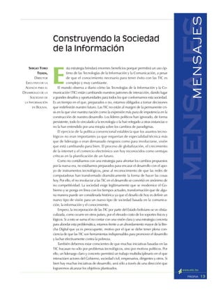 13PÁGINA
mensajesMENSAJES
E
sta estrategia brindará enormes beneficios porque permitirá un uso óp-
timo de las Tecnologías de la Información y la Comunicación, a pesar
de que el conocimiento necesario para tener éxito con las TIC es
complejo y muy cambiante.
El mundo observa a diario cómo las Tecnologías de la Información y la Co-
municación (TIC) están cambiando nuestros patrones de interacción, dando lugar
a grandes desafíos y oportunidades para todos los que conformamos esta sociedad.
Es un tiempo en el que, preparados o no, estamos obligados a tomar decisiones
que redefinirán nuestro futuro. Las TIC no están al margen de la permanente cri-
sis en la que vive nuestra nación como la expresión más pura de impotencia en la
construcción de nuestro desarrollo. Los líderes políticos han ignorado, de forma
persistente, todo lo vinculado a la tecnología o la han relegado a otras instancias o
no la han entendido por una miopía sobre los cambios de paradigmas.
El ejercicio de la política convencional establecía que los asuntos tecno-
lógicos no eran importantes ya que requerían de especialidad técnica más
que de liderazgo o eran demasiado riesgosos como para involucrarse, visión
que está cambiando para bien. El proceso de globalización, el crecimiento
de la internet y el comercio electrónico son hoy reconocidos como ventajas
críticas en la planificación de un futuro.
Como no contábamos con una estrategia para afrontar los cambios propuestos
por la nueva era, no estábamos preparados para encarar el desarrollo con el apo-
yo de instrumentos tecnológicos, pese al reconocimiento de que las redes de
computadoras han transformado dramáticamente la forma de hacer las cosas
hoy. Por ello, el no involucrar a las TIC en el desarrollo se convirtió en sinónimo de
no competitividad. La sociedad exige legítimamente que se modernice el Go-
bierno y se ponga en línea con los tiempos actuales, transformación que de algu-
na manera puede ser considerada histórica ya que el desafío de hoy es definir un
nuevo tipo de visión para un nuevo tipo de sociedad basada en la comunica-
ción, la información y el conocimiento.
Empero, la incorporación de las TIC por parte del Estado boliviano se ve obsta-
culizada, como ocurre en otros países, por el elevado costo de los soportes físicos y
lógicos. Si a esto se suma el no contar con una visión clara y una estrategia concreta
para abordar esta problemática, estamos frente a un ahondamiento mayor de la Bre-
cha Digital que ya es preocupante, motivo por el que se debe tener plena con-
ciencia de que las TIC son herramientas indispensables para promover el desarrollo
y luchar efectivamente contra la pobreza.
También debemos estar conscientes de que muchas iniciativas basadas en las
TIC fracasan no sólo por problemas tecnológicos, sino por motivos políticos. Por
ello, un liderazgo claro y concreto permitirá un trabajo multidisciplinario en el que
interactúen actores del Gobierno, sociedad civil, empresarios, dirigentes y otros. Si
bien hay muchas iniciativas de desarrollo, será sólo a través de una dirección que
lograremos alcanzar los objetivos planteados.
Construyendo la Sociedad
de la Información
SERGIO TORO
TEJADA,
DIRECTOR
EJECUTIVO DE LA
AGENCIA PARA EL
DESARROLLO DE LA
SOCIEDAD DE
LA INFORMACIÓN
EN BOLIVIA.
 