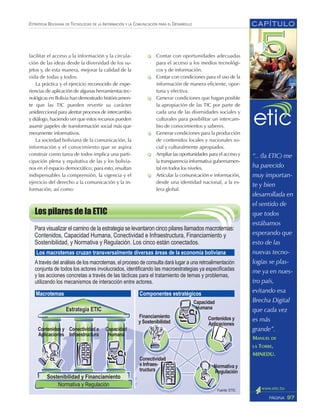 ESTRATEGIA BOLIVIANA DE TECNOLOGÍAS DE LA INFORMACIÓN Y LA COMUNICACIÓN PARA EL DESARROLLO
facilitar el acceso a la información y la circula-
ción de las ideas desde la diversidad de los su-
jetos y, de esta manera, mejorar la calidad de la
vida de todas y todos.
La práctica y el ejercicio reconocido de expe-
riencias de aplicación de algunas herramientas tec-
nológicas en Bolivia han demostrado históricamen-
te que las TIC pueden revertir su carácter
unidireccional para alentar procesos de intercambio
y diálogo, haciendo ver que estos recursos pueden
asumir papeles de transformación social más que
meramente informativos.
La sociedad boliviana de la comunicación, la
información y el conocimiento que se aspira
construir como tarea de todos implica una parti-
cipación plena y equitativa de las y los bolivia-
nos en el espacio democrático; para esto, resultan
indispensables la comprensión, la vigencia y el
ejercicio del derecho a la comunicación y la in-
formación, así como:
Contar con oportunidades adecuadas
para el acceso a los medios tecnológi-
cos y de información.
Contar con condiciones para el uso de la
información de manera eficiente, opor-
tuna y efectiva.
Generar condiciones que hagan posible
la apropiación de las TIC por parte de
cada una de las diversidades sociales y
culturales para posibilitar un intercam-
bio de conocimientos y saberes.
Generar condiciones para la producción
de contenidos locales y nacionales so-
cial y culturalmente apropiados.
Ampliar las oportunidades para el acceso y
la transparencia informativa gubernamen-
tal en todos los niveles.
Articular la comunicación e información,
desde una identidad nacional, a la es-
fera global.
CAPÍTULO
97PÁGINA
“.. (la ETIC) me
ha parecido
muy importan-
te y bien
desarrollada en
el sentido de
que todos
estábamos
esperando que
esto de las
nuevas tecno-
logías se plas-
me ya en nues-
tro país,
evitando esa
Brecha Digital
que cada vez
es más
grande”.
MANUEL DE
LA TORRE,
MINEDU.
 