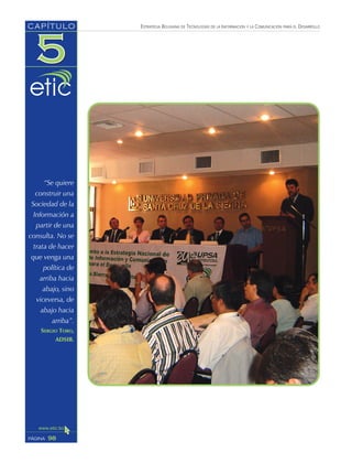 ESTRATEGIA BOLIVIANA DE TECNOLOGÍAS DE LA INFORMACIÓN Y LA COMUNICACIÓN PARA EL DESARROLLO
98PÁGINA
CAPÍTULO
“Se quiere
construir una
Sociedad de la
Información a
partir de una
consulta. No se
trata de hacer
que venga una
política de
arriba hacia
abajo, sino
viceversa, de
abajo hacia
arriba”.
SERGIO TORO,
ADSIB.
 