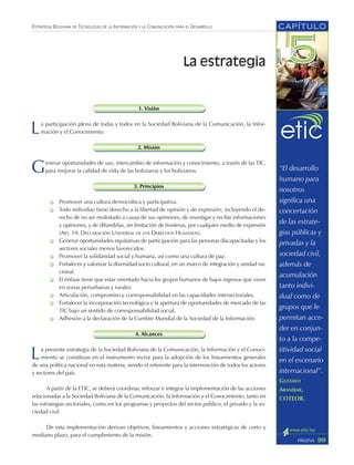 ESTRATEGIA BOLIVIANA DE TECNOLOGÍAS DE LA INFORMACIÓN Y LA COMUNICACIÓN PARA EL DESARROLLO
1. Visión
La participación plena de todas y todos en la Sociedad Boliviana de la Comunicación, la Infor-
mación y el Conocimiento.
2. Misión
Generar oportunidades de uso, intercambio de información y conocimiento, a través de las TIC,
para mejorar la calidad de vida de las bolivianas y los bolivianos.
3. Principios
Promover una cultura democrática y participativa.
Todo individuo tiene derecho a la libertad de opinión y de expresión; incluyendo el de-
recho de no ser molestado a causa de sus opiniones, de investigar y recibir informaciones
y opiniones, y de difundirlas, sin limitación de fronteras, por cualquier medio de expresión
(ART. 19. DECLARACIÓN UNIVERSAL DE LOS DERECHOS HUMANOS).
Generar oportunidades equitativas de participación para las personas discapacitadas y los
sectores sociales menos favorecidos.
Promover la solidaridad social y humana, así como una cultura de paz.
Fortalecer y valorizar la diversidad socio cultural, en un marco de integración y unidad na-
cional.
El énfasis tiene que estar orientado hacia los grupos humanos de bajos ingresos que viven
en zonas periurbanas y rurales.
Articulación, compromiso y corresponsabilidad en las capacidades intersectoriales.
Fortalecer la incorporación tecnológica y la apertura de oportunidades de mercado de las
TIC bajo un sentido de corresponsabilidad social.
Adhesión a la declaración de la Cumbre Mundial de la Sociedad de la Información.
4. Alcances
La presente estrategia de la Sociedad Boliviana de la Comunicación, la Información y el Conoci-
miento se constituye en el instrumento rector para la adopción de los lineamientos generales
de una política nacional en esta materia, siendo el referente para la intervención de todos los actores
y sectores del país.
A partir de la ETIC, se deberá coordinar, reforzar e integrar la implementación de las acciones
relacionadas a la Sociedad Boliviana de la Comunicación, la Información y el Conocimiento, tanto en
las estrategias sectoriales, como en los programas y proyectos del sector público, el privado y la so-
ciedad civil.
De esta implementación derivan objetivos, lineamientos y acciones estratégicas de corto y
mediano plazo, para el cumplimiento de la misión.
CAPÍTULO
99PÁGINA
La estrategia
“El desarrollo
humano para
nosotros
significa una
concertación
de las estrate-
gias públicas y
privadas y la
sociedad civil,
además de
acumulación
tanto indivi-
dual como de
grupos que le
permitan acce-
der en conjun-
to a la compe-
titividad social
en el escenario
internacional”.
GUSTAVO
ARANÍBAR,
COTEOR.
 