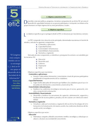 ESTRATEGIA BOLIVIANA DE TECNOLOGÍAS DE LA INFORMACIÓN Y LA COMUNICACIÓN PARA EL DESARROLLO
5. Objetivo central de la ETIC
Desarrollar y ejecutar políticas, programas, iniciativas y propuestas de uso de las TIC así como el
desarrollo de capacidades humanas en un proceso participativo e incluyente con énfasis en los
grupos humanos con bajos ingresos de las zonas periurbanas y rurales.
6. Objetivos específicos
Los objetivos específicos que se persiguen desde la ETIC se estructuran por macrotemas y sectores:
La ETIC comprende cinco áreas de acción principales, denominadas macrotemas en función de
atender y articular los siguientes componentes:
Contenidos y aplicaciones
Capacidad humana
Conectividad e infraestructura
Sostenibilidad y financiamiento
Normativa y regulación
Derivados de estos componentes, se identifican y jerarquizan los sectores a ser atendidos por
las iniciativas TIC:
Educación
Desarrollo rural
Gobierno
Empresarial
Salud
Objetivos específicos por macrotema:
Contenidos y aplicaciones
Generar e intercambiar información y conocimiento a través de procesos participativos
posibilitando el empoderamiento de los ciudadanos.
Capacidad humana
Lograr niveles adecuados de formación que habiliten a los ciudadanos para el uso e in-
tercambio de información y conocimiento a través de las TIC.
Conectividad e infraestructura
Establecer las condiciones tecnológicas necesarias para el acceso, generación, emi-
sión y recepción de la información.
Sostenibilidad y financiamiento
Desarrollar y fortalecer los mecanismos de captación, administración, asignación y
fiscalización de recursos públicos, privados y de otro carácter con criterios de sosteni-
bilidad.
Normativa y regulación
Actualizar y adecuar la normativa y regulación del uso de las Tecnologías de la In-
formación y la Comunicación, de manera acorde a las condiciones dinámicas del de-
sarrollo social y tecnológico.
Objetivos específicos por sector:
Educación
Sistematizar, compartir y difundir conocimiento científico, tecnológico y cultural que co-
adyuve a alcanzar una sociedad del conocimiento.
100PÁGINA
CAPÍTULO
“El Congreso
está compro-
metido con es-
ta estrategia
(...). Será un fir-
me apoyo al
desarrollo de la
Sociedad de la
Información”.
HORMANDO
VACA DÍEZ,
CONGRESO
NACIONAL.
 