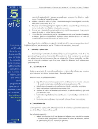 ESTRATEGIA BOLIVIANA DE TECNOLOGÍAS DE LA INFORMACIÓN Y LA COMUNICACIÓN PARA EL DESARROLLO
como de la sociedad civil y la empresa privada, para la promoción, difusión e imple-
mentación de las TIC para el desarrollo.
4. Impulsar y fortalecer redes nacionales e internacionales para la investigación, desarrollo,
adecuación e innovación de las TIC.
5. Actualizar la normativa y el régimen regulatorio sobre el uso de las TIC que respondan a
los nuevos desafíos tecnológicos, sociales y de mercado.
6. Generar una cultura de la comunicación e información incorporando el aprovecha-
miento de las TIC en todo el sistema educativo.
7. Desarrollar el acceso universal con las condiciones dinámicas de la evolución social y
tecnológica, generando oportunidades equitativas para el beneficio de todos así como po-
sibilidades de crecimiento de medios de servicio social.
Estos lineamientos estratégicos corresponden a cada uno de los macrotemas y sectores identi-
ficados de tal forma que demuestran que las TIC operan de una manera transversal.
8.1 Contenidos y aplicaciones
Se entiende por contenidos a la información que se procesa y difunde a través de las TIC
permitiendo la generación y el intercambio del conocimiento. De la misma manera, se entiende
por aplicaciones a las funciones que se dan o se brindan a las TIC y sus contenidos, con obje-
tivos de desarrollo en sectores específicos como educación, desarrollo rural, gobierno, em-
presarial y salud.
8.1.1 Debilidad central
Incipiente generación de contenidos y aplicaciones en la sociedad boliviana que considere
principalmente, las culturas, lenguas, etnias y diversidad nacional.
Entre las causas, se pueden mencionar:
a) Baja difusión de contenidos y aplicaciones por falta de transformación adecuada
y de complementariedad entre las herramientas y aplicaciones TIC.
b) Falta de incentivos y valoración de la producción de contenidos nacionales.
c) Reducida coordinación y articulación entre actores.
d) Ausencia de cultura de desarrollo de contenidos, su aprovechamiento y aplicación
para diferentes fines.
e) Contenidos importados que no están basados en la realidad y el contexto nacio-
nales.
f) Problemas estructurales para el acceso a la información y el conocimiento.
8.1.2 Vías de solución
¿Cómo promover la producción, difusión y recepción de contenidos y aplicaciones a través del
uso de las TIC para el desarrollo del país?
Las soluciones pasan por:
Apoyar la profundización de una democracia inclusiva, con acceso a la información
y la comunicación, para generar la participación en la toma de decisiones, además
de optimizar los procesos internos del gobierno.
102PÁGINA
CAPÍTULO
“Incorporar a
las TIC en la
educación bo-
liviana no sólo
pasa por insta-
lar computa-
doras en los es-
tablecimientos
educativos o
por el acceso a
internet, sino
que precisa
de un
programa de
capacitación y
concienciación
de los actores”.
LUIS A. MONTIEL,
UNIVERSIDAD
NUR.
 