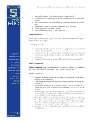 ESTRATEGIA BOLIVIANA DE TECNOLOGÍAS DE LA INFORMACIÓN Y LA COMUNICACIÓN PARA EL DESARROLLO
c) Bajo nivel de información de las ventajas y beneficios de las TIC.
d) Elevado índice de población que no tiene la capacidad de utilizar nuevas herra-
mientas.
e) Reducida oferta educativa para mejorar las capacidades mínimas de la pobla-
ción.
f) Bajos niveles de generación de capacidades en el sector educativo.
g) Falta de impulso a la educación a distancia.
h) Reducida apropiación de las TIC en la población.
8.2.2 Vías de solución
¿Cómo mejorar la formación, la capacitación y crear ambientes favorables para el aprove-
chamiento de las TIC en el país?
Las soluciones pasan por:
Fortalecer la capacidad humana, instando a la apropiación y empoderamiento
colectivo del uso de las TIC.
Apoyar la creación de una cultura de producción, difusión, promoción y uso de
contenidos a través de las TIC, tomando en cuenta la diversidad social, cultural y
económica.
Contribuir a la formación de la cultura del conocimiento de manera integral
8.2.3 Acciones a seguir
Objetivo estratégico: Lograr niveles adecuados de formación que habiliten a los ciudadanos
para el uso e intercambio de información y conocimiento a través de las TIC.
Acciones estratégicas:
Desarrollar programas inclusivos de educación a través de las TIC para atender las
necesidades de capacitación.
Generar y fortalecer las capacidades de uso y aprovechamiento con sentido críti-
co de las TIC.
Fortalecer las capacidades de los distintos actores sociales en el manejo de los
medios de comunicación, la construcción de contenidos, y la evaluación crítica de
mensajes.
Incentivar la producción intelectual, investigación, capacitación y/o asesoría del uso
de las Tecnologías de la Información y la Comunicación mediante alianzas entre los
sectores público, privado y de la sociedad civil.
Desarrollar y fortalecer programas intersectoriales para la capacitación en el manejo
de las TIC en sectores sociales menos favorecidos (pueblos indígenas, personas con
capacidades especiales, sujetos discapacitados, mujeres rurales, niños, adoles-
centes y jóvenes, personas de la tercera edad, y otros).
Aprovechar el uso de las TIC para la difusión y capacitación de técnicas productivas
especializadas.
104PÁGINA
CAPÍTULO
“...general-
mente son los
jóvenes quie-
nes utilizan
primero las
Tecnologías de
la Información
y la Comuni-
cación”.
SOREN GIGLER,
BANCO
MUNDIAL.
 