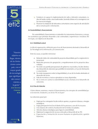 ESTRATEGIA BOLIVIANA DE TECNOLOGÍAS DE LA INFORMACIÓN Y LA COMUNICACIÓN PARA EL DESARROLLO
Fortalecer y/o apoyar la implementación de radio y televisión comunitaria, ra-
dios de banda corrida y otras tradicionales, haciendo énfasis en la convergencia con
las nuevas tecnologías.
Promover la instalación de telecentros comunitarios como espacios de articulación
de la comunicación e información.
8.4 Sostenibilidad y financiamiento
Por sostenibilidad y financiamiento se entienden los instrumentos financieros y concep-
tos económicos que permitan desarrollar y dar continuidad a experiencias e iniciativas TIC
en el país, con objetivos de desarrollo.
8.4.1 Debilidad central
La falta de organización y definición para el uso de financiamiento destinado al desarrollo de
las Tecnologías de la Información y la Comunicación.
Entre las causas, se pueden mencionar:
a) Reducido índice de continuidad de proyectos desarrollados por la cooperación in-
ternacional.
b) Reducidos procesos de apropiación y empoderamiento de los proyectos desa-
rrollados.
c) No existe una partida presupuestaria de gobiernos (nacionales y locales) destina-
da al desarrollo de soluciones que posibiliten la transmisión y el uso de información
y conocimiento.
d) No existe transparencia sobre la disponibilidad y el uso de los fondos destinados al
desarrollo del sector.
e) Falta de incentivos a nuevos operadores en áreas deprimidas.
f) No se toma en cuenta la sostenibilidad social y humana en el desarrollo de
soluciones.
8.4.2 Vías de Solución
¿Cómo obtener, aumentar y mejorar el financiamiento y los conceptos de sostenibilidad pa-
ra la inserción, instalación y uso de las TIC en el país?
Las soluciones pasan por:
Exigir que las contrapartes locales realicen aportes y se generen alianzas y sinergias
estratégicas.
Exigir participación local en el diseño de los procesos y usos de los recursos.
Una instancia de control y fiscalización de los fondos recaudados.
Articular alianzas estratégicas para lograr la sostenibilidad.
Optimizar la asignación de recursos enfocados al desarrollo de las TIC.
Capacitación y formación de recursos humanos en planificación y gestión
financiera.
106PÁGINA
CAPÍTULO
“Nuestro
objetivo es
llegar, dentro
de las limita-
ciones como
país, con el
mayor grado
de tecnología
que signifique
dar conoci-
miento a
la gente”.
JOSÉ ANTONIO
CÓRDOBA,
BCB.
 