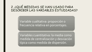 2. ¿QUÉ MEDIDAS SE HAN USADO PARA
DESCRIBIR LAS VARIABLES ESTUDIADAS?
Variable cualitativa: proporción o
frecuencia relativa en porcentajes.
Variables cuantitativa: la media como
medida de centralización y desviación
típica como medida de dispersión.
 