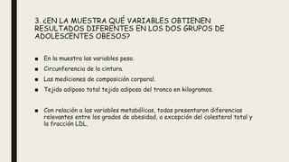 3. ¿EN LA MUESTRA QUÉ VARIABLES OBTIENEN
RESULTADOS DIFERENTES EN LOS DOS GRUPOS DE
ADOLESCENTES OBESOS?
■ En la muestra las variables peso.
■ Circunferencia de la cintura.
■ Las mediciones de composición corporal.
■ Tejido adiposo total tejido adiposo del tronco en kilogramos.
■ Con relación a las variables metabólicas, todas presentaron diferencias
relevantes entre los grados de obesidad, a excepción del colesterol total y
la fracción LDL.
 